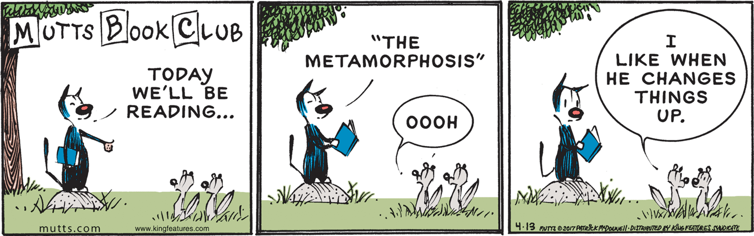 Mammal OCR: MOTTS BoOK ClLUB "THE METAMORPHOSIS" TODAY WE'LL BE READING... LIKE WHEN HE CHANGES THINGS UP. 00OH ? mutts.com www.kingfeatures.com MOTTS BoOK ClLUB "THE METAMORPHOSIS" TODAY WE'LL BE READING... LIKE WHEN HE CHANGES THINGS UP. 00OH ? mutts.com www.kingfeatures.com