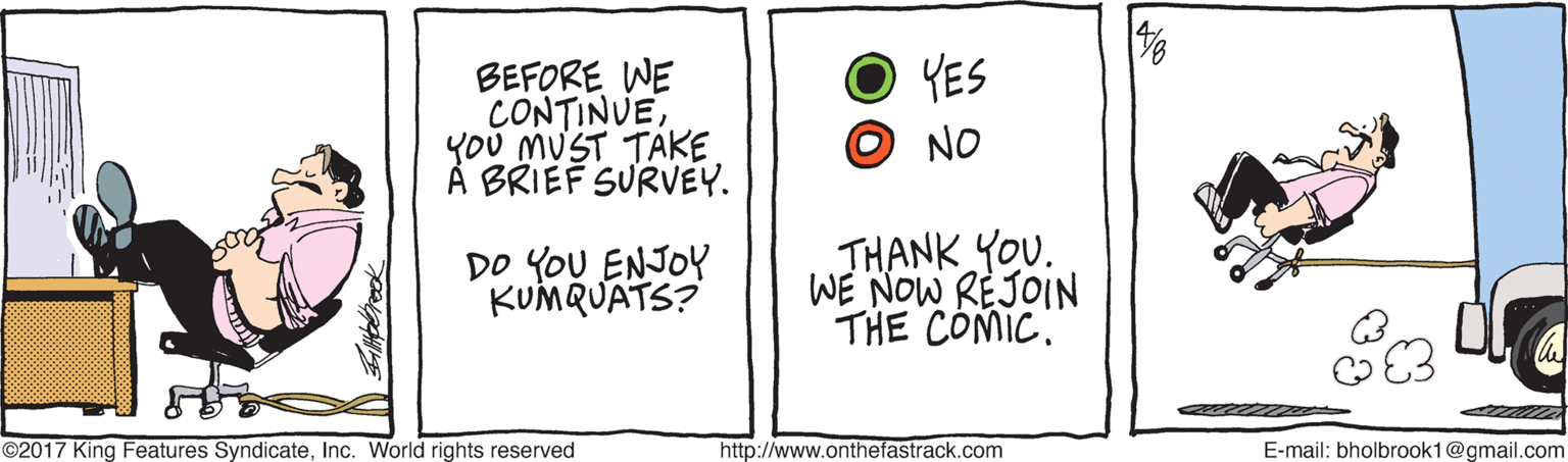 Number OCR: YES BEFORE WE CONTINUEYOU MUST TAKE À BRIEF SURVEY. NO DO YOU ENJOY KUMQUATS? THANK YOU. WE NOW REJOIN THE COMIC." ©2017 King Features SyndicateInc. World rights reserved http://www.onthefastrack.com E-mail: bholbrook1@gmail.com YES BEFORE WE CONTINUEYOU MUST TAKE À BRIEF SURVEY. NO DO YOU ENJOY KUMQUATS? THANK YOU. WE NOW REJOIN THE COMIC." ©2017 King Features SyndicateInc. World rights reserved http://www.onthefastrack.com E-mail: bholbrook1@gmail.com