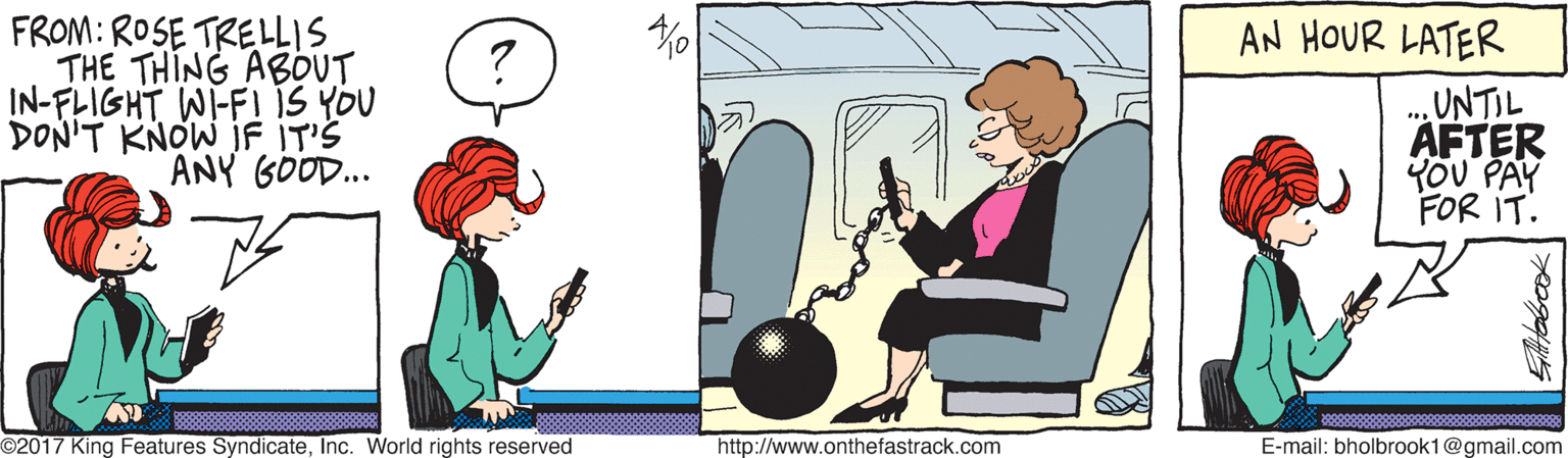 Graphics OCR: FROM: ROSE TRELLIS THE THING ABOUT IN-FLIGHT WI-FI IS YOU DON'T KNOW JF IT'S ANY GOOD.. AN HOUR LATER ... UNTIL AFTER YOU PAY FOR IT. O2017 King Features SyndicateInc. World rights reserved http://www.onthefastrack.com E-mail: bholbrook1@gmail.com FROM: ROSE TRELLIS THE THING ABOUT IN-FLIGHT WI-FI IS YOU DON'T KNOW JF IT'S ANY GOOD.. AN HOUR LATER ... UNTIL AFTER YOU PAY FOR IT. O2017 King Features SyndicateInc. World rights reserved http://www.onthefastrack.com E-mail: bholbrook1@gmail.com