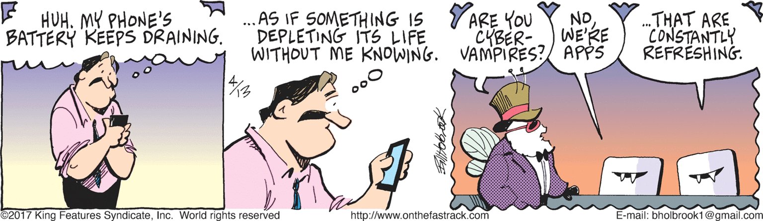 Font OCR: E HUH. MY PHONE'S BATTERY KEEPS DRAINING. .. AS IF SOMETHING IS YARE YOU NO CYBER- .THAT ARE CONSTANTLY REFRESHING. DEPLETING ITS LIFE WE'RE WITHOUT ME KNOWING. VAMPIRES?/ APPS 00 ©2017 King Features SyndicateInc. World rights reserved http://www.onthefastrack.com E-mail: bholbrook1@gmail.com E HUH. MY PHONE'S BATTERY KEEPS DRAINING. .. AS IF SOMETHING IS YARE YOU NO CYBER- .THAT ARE CONSTANTLY REFRESHING. DEPLETING ITS LIFE WE'RE WITHOUT ME KNOWING. VAMPIRES?/ APPS 00 ©2017 King Features SyndicateInc. World rights reserved http://www.onthefastrack.com E-mail: bholbrook1@gmail.com
