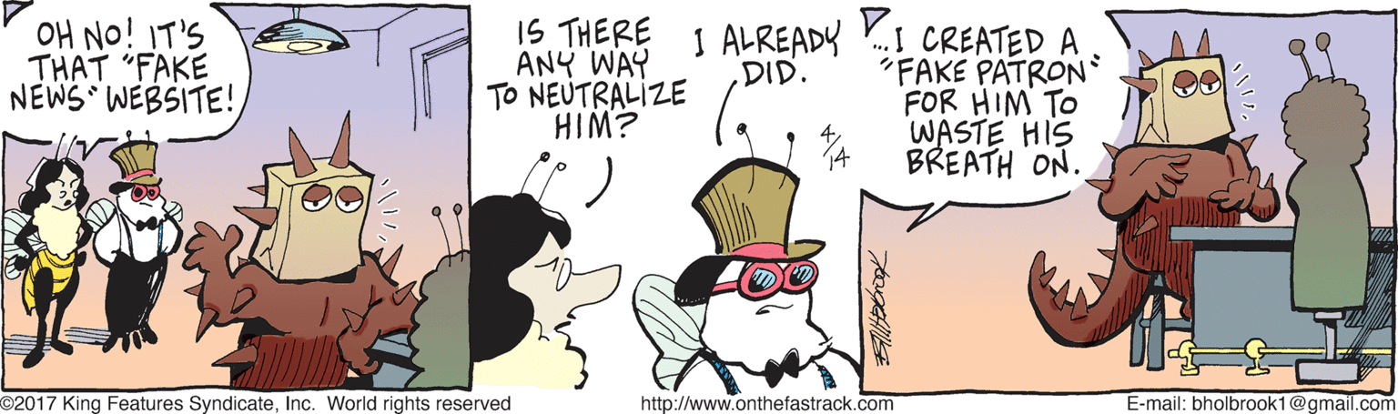 Drawing OCR: OH NO!IT'S THAT "FAKE NEWS WEBSITE! IS THERE ANY WAY TO NEUTRALIZE HIM? I ALREADY .I CREATED A DID. FAKE PATRON FOR HIM TO WASTE HIS 4 14 BREATH ON. O2017 King Features SyndicateInc. World rights reserved http://www.onthefastrack.com E-mail: bholbrook1@gmail.com OH NO!IT'S THAT "FAKE NEWS WEBSITE! IS THERE ANY WAY TO NEUTRALIZE HIM? I ALREADY .I CREATED A DID. FAKE PATRON FOR HIM TO WASTE HIS 4 14 BREATH ON. O2017 King Features SyndicateInc. World rights reserved http://www.onthefastrack.com E-mail: bholbrook1@gmail.com