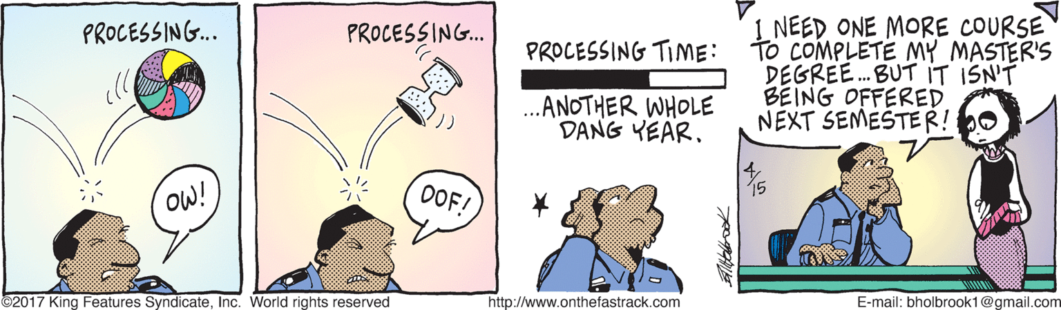 Happy OCR: 1 NEED ONE MORE COURSE TO COMPLETE MY MASTER'S DEGREE. BUT IT ISN'T BEING OFFERED NEXT SEMESTER! PROCESSING... PROCESSING.. PROCESSING TIME: ...ANOTHER WHOLE DANG YEAR. OW! OOF! ©2017 King Features SyndicateInc. World rights reserved http://www.onthefastrack.com E-mail: bholbrook1@gmail.com 1 NEED ONE MORE COURSE TO COMPLETE MY MASTER'S DEGREE. BUT IT ISN'T BEING OFFERED NEXT SEMESTER! PROCESSING... PROCESSING.. PROCESSING TIME: ...ANOTHER WHOLE DANG YEAR. OW! OOF! ©2017 King Features SyndicateInc. World rights reserved http://www.onthefastrack.com E-mail: bholbrook1@gmail.com