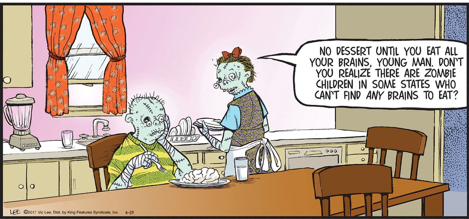 Conversation OCR: NO DESSERT UNTIL YOU EAT ALL YOUR BRAINSYOUNG MAN. DON'T YOU REALIZE THERE ARE ZOMBIE CHILDREN IN SOME STATES WHO CAN'T FIND ANY BRAINS TO EAT? olo LEE ©2017 Vic Loe. Dist. by King Features SyndicateInc. 4-09 NO DESSERT UNTIL YOU EAT ALL YOUR BRAINSYOUNG MAN. DON'T YOU REALIZE THERE ARE ZOMBIE CHILDREN IN SOME STATES WHO CAN'T FIND ANY BRAINS TO EAT? olo LEE ©2017 Vic Loe. Dist. by King Features SyndicateInc. 4-09