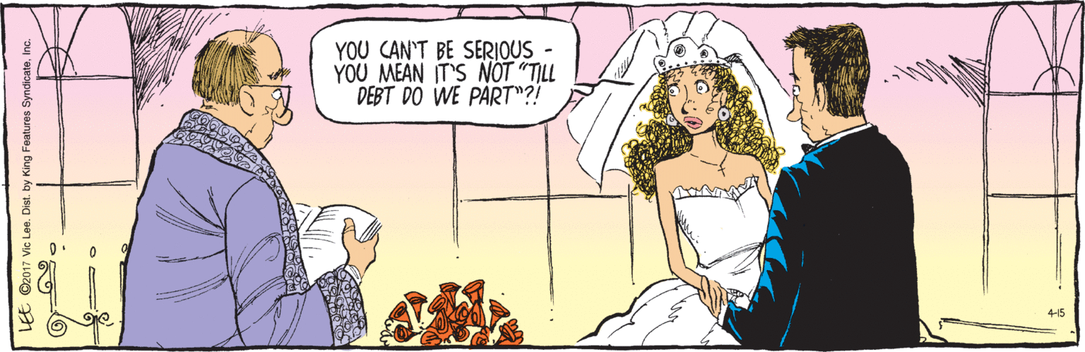 Comics OCR: ©2017 Vic Lee. Dist. by King Features SyndicateInc. LEE 4-15 YOU CAN'T BE SERIOUS YOU MEAN IT'S NOT "TILL DEBT DO WE PART"?! ©2017 Vic Lee. Dist. by King Features SyndicateInc. LEE 4-15 YOU CAN'T BE SERIOUS YOU MEAN IT'S NOT "TILL DEBT DO WE PART"?!