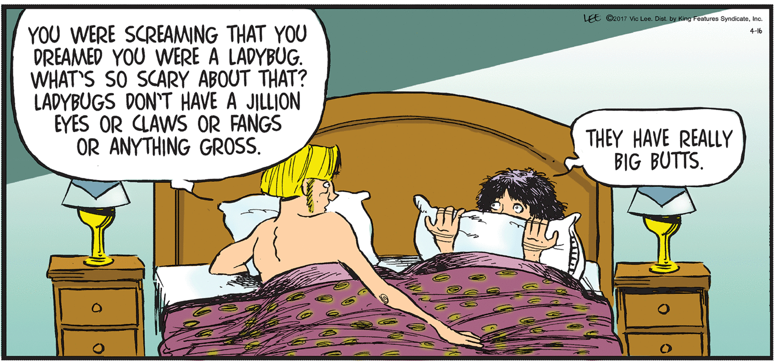Comics OCR: LEE ©2017 Vic Lee. Dist. by King Features SyndicateInc. YOU WERE SCREAMING THAT YOU DREAMED YOU WERE A LADYBUG. WHAT'S SO SCARY ABOUT THAT? LADYBUGS DON'T HAVE A JILLION EYES OR CLAWS OR FANGS OR ANYTHING GROSS. 4-16 THEY HAVE REALLY BIG BUTTS. LEE ©2017 Vic Lee. Dist. by King Features SyndicateInc. YOU WERE SCREAMING THAT YOU DREAMED YOU WERE A LADYBUG. WHAT'S SO SCARY ABOUT THAT? LADYBUGS DON'T HAVE A JILLION EYES OR CLAWS OR FANGS OR ANYTHING GROSS. 4-16 THEY HAVE REALLY BIG BUTTS.