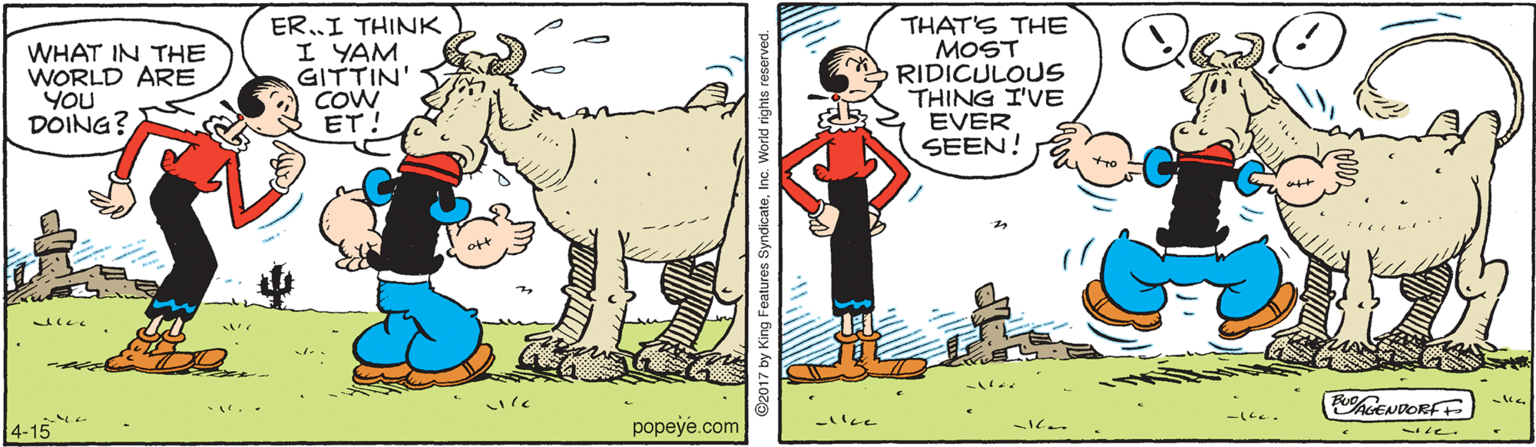 Terrestrial animal OCR: WHAT IN THE WORLD ARE YOU DOING? ER..I THINK I YAM GITTIN' COW ET! THAT'S THE MOST RIDICULOUS THING I'VE EVER SEEN! tiim hoENDORFE 4-15 popeye.com WHAT IN THE WORLD ARE YOU DOING? ER..I THINK I YAM GITTIN' COW ET! THAT'S THE MOST RIDICULOUS THING I'VE EVER SEEN! tiim hoENDORFE 4-15 popeye.com