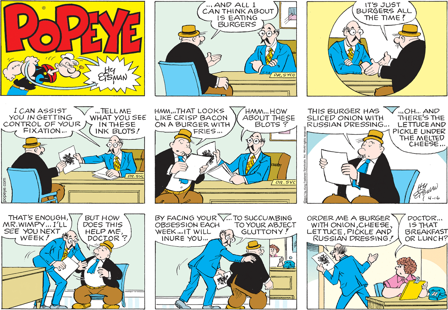 Conversation OCR: POPEYE .... AND ALL I CAN THINK ABOUT IS EATING BURGERS IT'S JUST BURGERS ALL THE TIME! Hy MAN DR.SYCO I CAN ASSIST YOU IN GETTING CONTROL OF YOUR FIXATION. HMM...THAT LOOKS LIKE CRISP BACON ON A BURGER WITH FRIES... ..OH.. AND THERE'S THE RUSSIAN DRESSING... LETTUCE AND PICKLE UNDER THE MELTED CHEESE... TELL ME WHAT YOU SEE IN THESE INK BLOTS! HMM.. HOW ABOUT THESE BLOTS ? THIS BURGER HAS SLICED ONION WITH OR.SYC DR.SYC 4-16 THAT'S ENOUGHMR.WIMPY... I'LL SEE YOU NEXT WEEK! BUT HOW DOES THIS HELP ME DOCTOR ? BY FACING YOUR V.. TO SUCCUMBING OBSESSION EACH WEEK..IT WILL INURE YOU... ORDER ME A BURGER WITH ONIONPICKLE AND RUSSIAN DRESSING! DOCTOR... IS THAT BREAKFAST OR LUNCH? TO YOUR ABJECT GLUTTONY ! POPEYE .... AND ALL I CAN THINK ABOUT IS EATING BURGERS IT'S JUST BURGERS ALL THE TIME! Hy MAN DR.SYCO I CAN ASSIST YOU IN GETTING CONTROL OF YOUR FIXATION. HMM...THAT LOOKS LIKE CRISP BACON ON A BURGER WITH FRIES... ..OH.. AND THERE'S THE RUSSIAN DRESSING... LETTUCE AND PICKLE UNDER THE MELTED CHEESE... TELL ME WHAT YOU SEE IN THESE INK BLOTS! HMM.. HOW ABOUT THESE BLOTS ? THIS BURGER HAS SLICED ONION WITH OR.SYC DR.SYC 4-16 THAT'S ENOUGHMR.WIMPY... I'LL SEE YOU NEXT WEEK! BUT HOW DOES THIS HELP ME DOCTOR ? BY FACING YOUR V.. TO SUCCUMBING OBSESSION EACH WEEK..IT WILL INURE YOU... ORDER ME A BURGER WITH ONIONLET TUCEPICKLE AND RUSSIAN DRESSING! DOCTOR... IS THAT BREAKFAST OR LUNCH? TO YOUR ABJECT GLUTTONY !