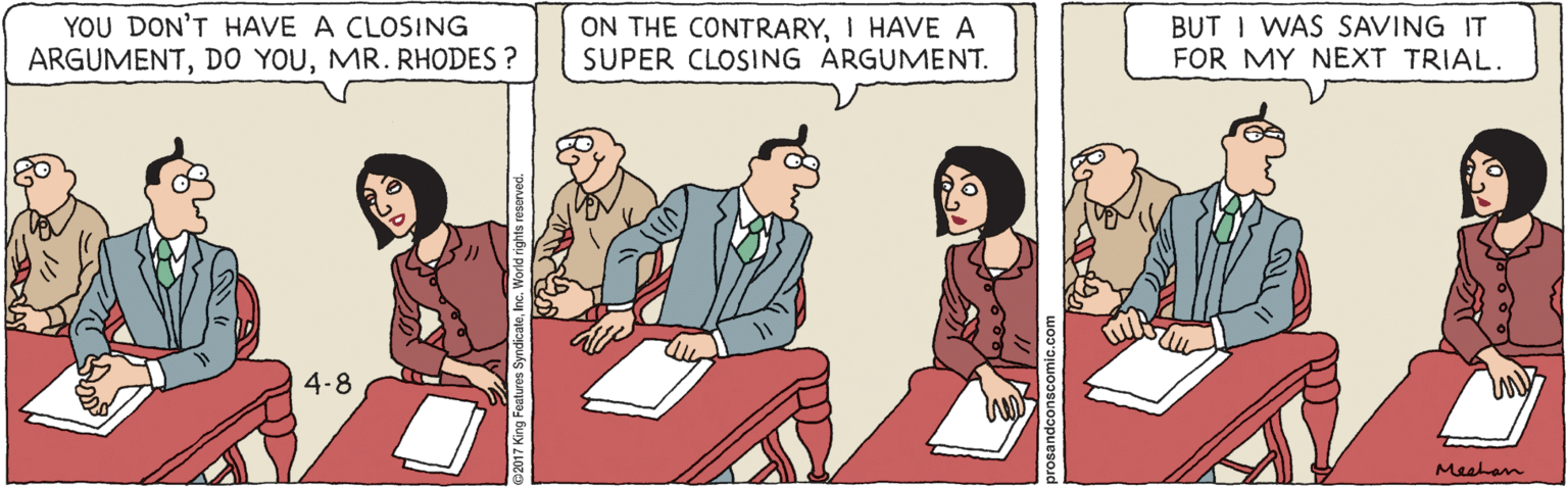 Font OCR: YOU DON'T HAVE A CLOSING ARGUMENTMR. RHODES ? ON THE CONTRARYI HAVE A SUPER CLOSING ARGUMENT. BUT I WAS SAVING IT FOR MY NEXT TRIAL. 4-8 Meetan YOU DON'T HAVE A CLOSING ARGUMENTDO YOUMR. RHODES ? ON THE CONTRARYI HAVE A SUPER CLOSING ARGUMENT. BUT I WAS SAVING IT FOR MY NEXT TRIAL. 4-8 Meetan