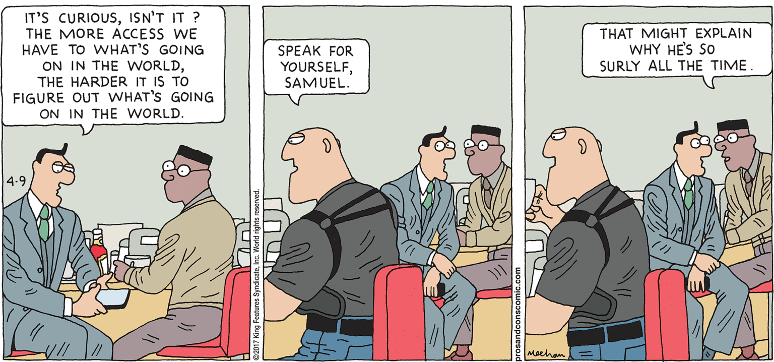 Comics OCR: PROS & CONS BY KIERAN MEEHAN IT'S CURIOUSISN'T IT ? THE MORE ACCESS WE HAVE TO WHAT'S GOING ON IN THE WORLDTHE HARDER IT IS TO FIGURE OUT WHAT'S GOING ON IN THE WORLD. THAT MIGHT EXPLAIN WHY HE'S SO SURLY ALL THE TIME. SPEAK FOR YOURSELFSAMUEL. 4.9 Maehan PROS & CONS BY KIERAN MEEHAN IT'S CURIOUSISN'T IT ? THE MORE ACCESS WE HAVE TO WHAT'S GOING ON IN THE WORLDTHE HARDER IT IS TO FIGURE OUT WHAT'S GOING ON IN THE WORLD. THAT MIGHT EXPLAIN WHY HE'S SO SURLY ALL THE TIME. SPEAK FOR YOURSELFSAMUEL. 4.9 Maehan