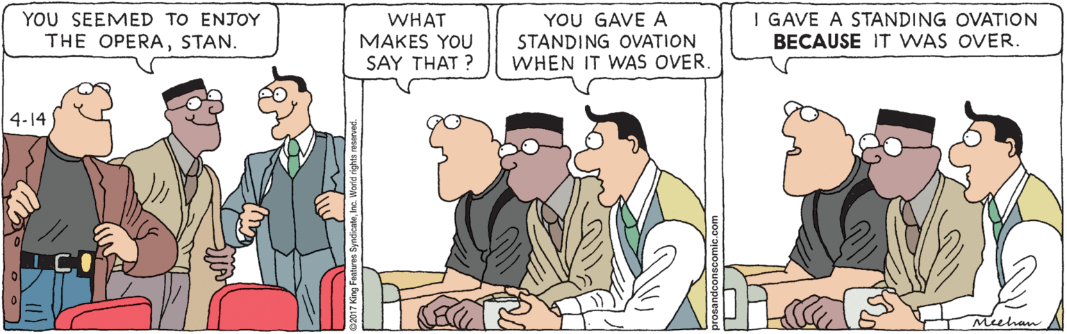 Cartoon OCR: YOU SEEMED TO ENJOY THE OPERASTAN. WHAT MAKES YOU SAY THAT ? YOU GAVE A STANDING OVATION WHEN IT WAS OVER. I GAVE A STANDING OVATION BECAUSE IT WAS OVER. 4-14 Meehan YOU SEEMED TO ENJOY THE OPERASTAN. WHAT MAKES YOU SAY THAT ? YOU GAVE A STANDING OVATION WHEN IT WAS OVER. I GAVE A STANDING OVATION BECAUSE IT WAS OVER. 4-14 Meehan