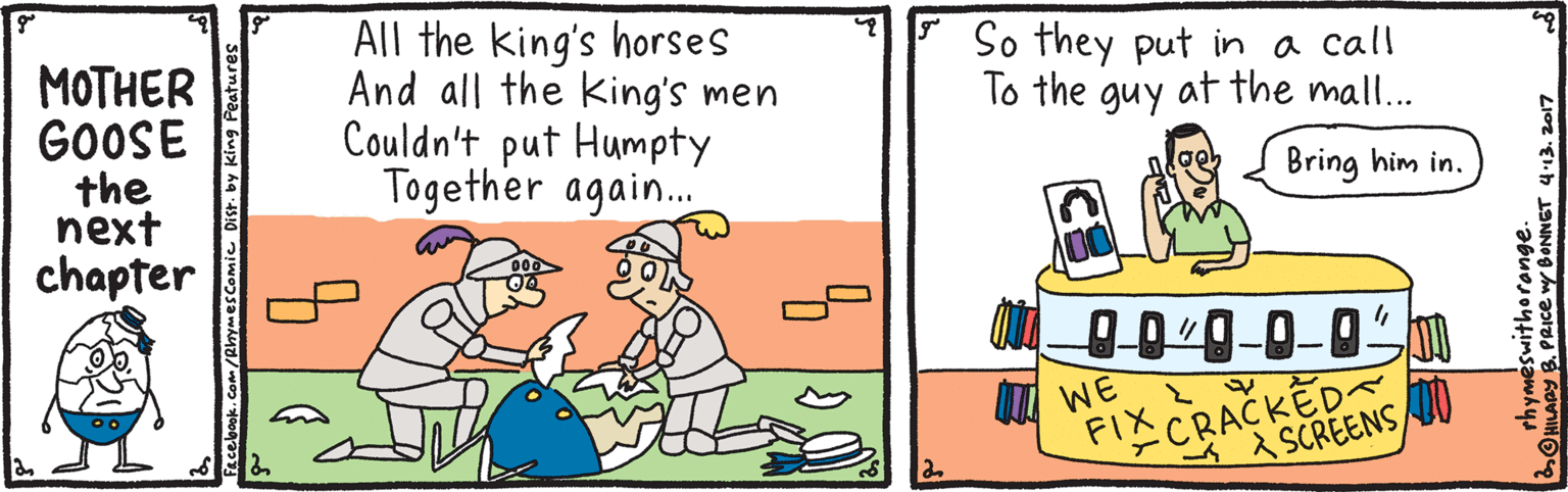 Animated cartoon OCR: All the king's horses And all the king's men Couldn't put Humpty Together again. * So they put in a call To the guy at the mall... ???HER GOOSE the ?ext chapter Bring him in. I WE FIXCRACKED A SCREENS rhyméswithorange. ONILADY B. PRICe wy BONNET 413. 2017 All the king's horses And all the king's men Couldn't put Humpty Together again. * So they put in a call To the guy at the mall... ???HER GOOSE the ?ext chapter Bring him in. I WE FIXCRACKED A SCREENS rhyméswithorange. ONILADY B. PRICe wy BONNET 413. 2017