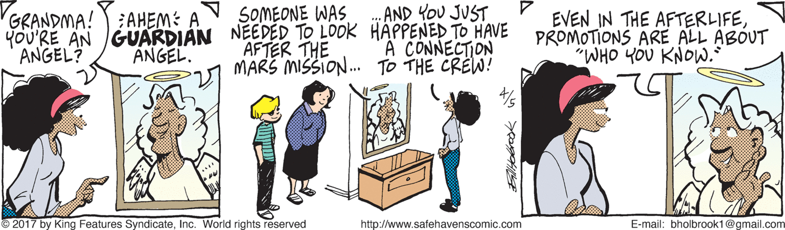 Illustration OCR: SOMEONE WAS AND YOU JUST EVEN IN THE AFTERLIFEPROMOTIONS ARE ALL ABOUT "WHO YOU KNOW.* GRANDMA!AHEM: A YOU'RE AN GUARDIAN NEEDED TO LOOK HAPPENED TO HAVE A CONNECTION ANGEL? ANGEL. AFTER THE MARS MISSIO. TO THE CREW! © 2017 by King Features SyndicateInc. World rights reserved http://www.safehavenscomic.com E-mail: bholbrook1@gmail.com SOMEONE WAS AND YOU JUST EVEN IN THE AFTERLIFEPROMOTIONS ARE ALL ABOUT "WHO YOU KNOW.* GRANDMA!AHEM: A YOU'RE AN GUARDIAN NEEDED TO LOOK HAPPENED TO HAVE A CONNECTION ANGEL? ANGEL. AFTER THE MARS MISSIO. TO THE CREW! © 2017 by King Features SyndicateInc. World rights reserved http://www.safehavenscomic.com E-mail: bholbrook1@gmail.com