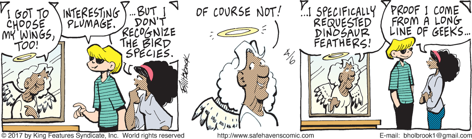 Jaw OCR: 'I GOT TO INTERESTING .BUT DON'T RECOGNIZE THE BIRD SPECIES. !.1 SPECIFICALLY / PROOF I COME REQUESTED DINOSAUR FEATHÉRS! OF COURSE NOT! CHOOSE MY'WINGSTOO! PLUMAGE. FROM A LONG LINE OF GEEKS. © 2017 by King Features SyndicateInc. World rights reserved http://www.safehavenscomic.com E-mail: bholbrook1@gmail.com 'I GOT TO INTERESTING .BUT DON'T RECOGNIZE THE BIRD SPECIES. !.1 SPECIFICALLY / PROOF I COME REQUESTED DINOSAUR FEATHÉRS! OF COURSE NOT! CHOOSE MY'WINGSTOO! PLUMAGE. FROM A LONG LINE OF GEEKS. © 2017 by King Features SyndicateInc. World rights reserved http://www.safehavenscomic.com E-mail: bholbrook1@gmail.com