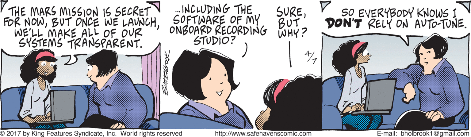 Font OCR: .INCLUDING THE THE MARS MISSION IS SECRET FOR NOWSOFTWARE OF MY. BUT WE'LL MAKE ALL OF OUR SYSTEMS TRANSPARENT. SURESO EVERYBODY KNOWS I DON'T RELÝ ON AUTO-TUNE. ONBOARD RECORDING WHY? STUDIO? O 2017 by King Features SyndicateInc. World rights reserved http://www.safehavenscomic.com E-mail: bholbrook1@gmail.com .INCLUDING THE THE MARS MISSION IS SECRET FOR NOWBUT ONCE WE LAUNCHSOFTWARE OF MY. BUT WE'LL MAKE ALL OF OUR SYSTEMS TRANSPARENT. SURESO EVERYBODY KNOWS I DON'T RELÝ ON AUTO-TUNE. ONBOARD RECORDING WHY? STUDIO? O 2017 by King Features SyndicateInc. World rights reserved http://www.safehavenscomic.com E-mail: bholbrook1@gmail.com