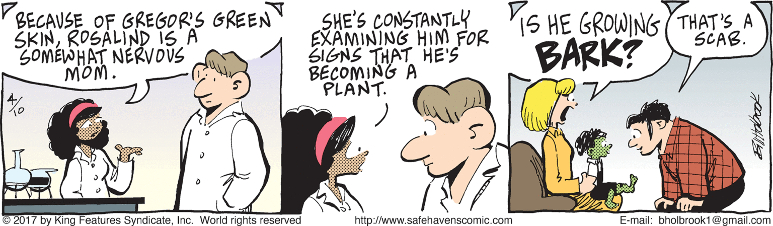 Happy OCR: BECAUSE OF GREGOR'S GREEN SKINROSALIND IS A SOMEWHAT NERVOUS MÔM. SHE'S CONSTANTLY EXAMINING HIM FOR SIGNS THAT HE'S BECOMING A PLANT. 'IS HE GROWING (THAT'S A BARK? SCAB. O 2017 by King Features SyndicateInc. World rights reserved http://www.safehavenscomic.com E-mail: bholbrook1@gmail.com Eltobook BECAUSE OF GREGOR'S GREEN SKINROSALIND IS A SOMEWHAT NERVOUS MÔM. SHE'S CONSTANTLY EXAMINING HIM FOR SIGNS THAT HE'S BECOMING A PLANT. 'IS HE GROWING (THAT'S A BARK? SCAB. O 2017 by King Features SyndicateInc. World rights reserved http://www.safehavenscomic.com E-mail: bholbrook1@gmail.com Eltobook