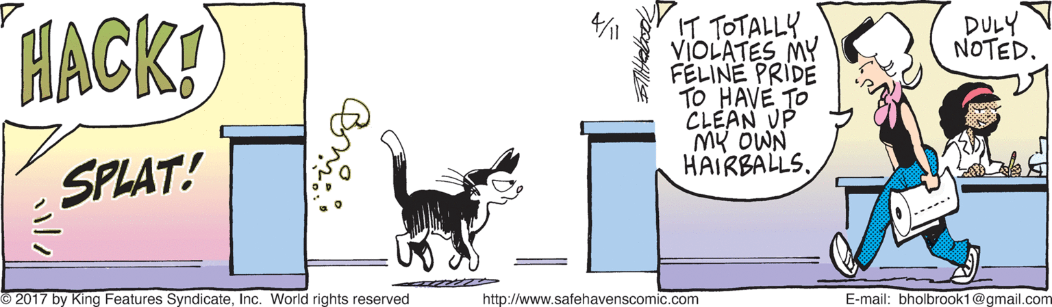 Tail OCR: IT TOTALLY VIOLATES MY FÉLINE PRIDE TO HAVE TO CLEAN UP My OWN HAIRBALLS. DULY NOTED. HACK! SPLAT! O2017 by King Features SyndicateInc. World rights reserved http://www.safehavenscomic.com E-mail: bholbrook1@gmail.com IT TOTALLY VIOLATES MY FÉLINE PRIDE TO HAVE TO CLEAN UP My OWN HAIRBALLS. DULY NOTED. HACK! SPLAT! O2017 by King Features SyndicateInc. World rights reserved http://www.safehavenscomic.com E-mail: bholbrook1@gmail.com