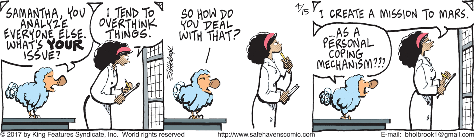 Interaction OCR: SAMANTHAYOU Y TEND TO ANALYZE EVERYONE ELSE. WHAT'S YOUR ISSUE? SO HOW DO YOU DEAL WITH THAT? 1 CREATE A MISSION TO MARS. OVERTHINK THINGS. AS A PËRSONAL COPING MECHANISM??? 2017 by King Features SyndicateInc. World rights reserved http://www.safehavenscomic.com E-mail: bholbrook1@gmail.com SAMANTHAYOU Y TEND TO ANALYZE EVERYONE ELSE. WHAT'S YOUR ISSUE? SO HOW DO YOU DEAL WITH THAT? 1 CREATE A MISSION TO MARS. OVERTHINK THINGS. AS A PËRSONAL COPING MECHANISM??? 2017 by King Features SyndicateInc. World rights reserved http://www.safehavenscomic.com E-mail: bholbrook1@gmail.com