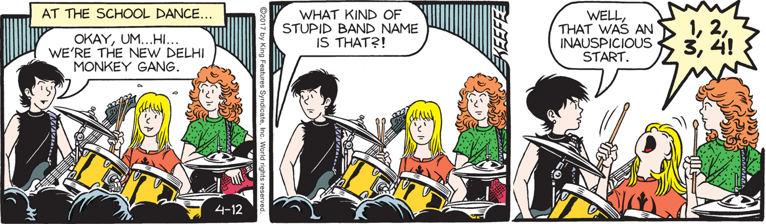 Comic book OCR: AT THE SCHOOL DANCE... OKAYUM...HI... WE'RE THE NEW DELHI MONKEY GANG. WHAT KIND OF STUPID BAND NAME IS THAT?! WELLTHAT WAS AN INAUSPICIOUS START. 34! 4-12 2017 by King Features SyndicateInc. World rights reserved AT THE SCHOOL DANCE... OKAYUM...HI... WE'RE THE NEW DELHI MONKEY GANG. WHAT KIND OF STUPID BAND NAME IS THAT?! WELLTHAT WAS AN INAUSPICIOUS START. 34! 4-12 2017 by King Features SyndicateInc. World rights reserved