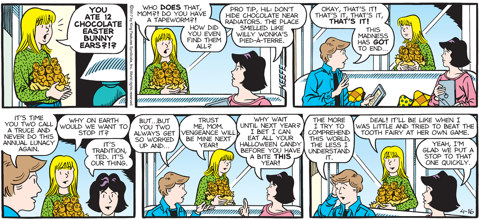 Fiction OCR: SALLY FORTH WHO DOES THATMOM?! DO YOU HAVE A TAPEWORM?! PRO TIPHIL: DON'T HIDE CHOCOLATE NEAR RADIATORS. THE PLACE SMELLED LIKE WILLY WONKA'S PIED-A-TERRE. OKAYTHAT'S IT! THAT'S ITTHAT'S IT! by Francesco Marciuliano YOU ATE 12 CHOCOLATE EASTER BUNNY EARS?1? HOW DID YOU EVEN FIND THEM ALL? THIS MADNESS HAS GOT TO END. MOM!!! IT'S TIME YOU TWO CALL IWOULD WE WANT TO A TRUCE AND NEVER DO THIS ANNUAL LUNACY AGAIN. WHY WAIT (UNTIL NEXT YEAR? I BET I CAN EAT ALL YOUR HALLOWEEN CANDY TRUST ?????. WHY ON EARTH BUT.BUT YOU TWO ALWAYS GET VENGEANCE WILL SO WORKED UP AND.. THE MORE 1 TRY TO COMPREHEND THIS WORLDTHE LESS I BEFORE YOU HAVE A UNDERSTAND IT. DEAL! IT'LL BE LIKE WHEN I WAS LITTLE AND TRIED TO BEAT THE TOOTH FAIRY AT HER OWN GAME. STOP IT? BE MINE NEXT YEAR! IT'S TRADITS TED. IT'S OUR THING. YEAHI'M GLAD WE PUT A STOP TO THAT LL A BITE THIS YEAR! ONE QUICKLY. 4-16 SALLY FORTH WHO DOES THATMOM?! DO YOU HAVE A TAPEWORM?! PRO TIPHIL: DON'T HIDE CHOCOLATE NEAR RADIATORS. THE PLACE SMELLED LIKE WILLY WONKA'S PIED-A-TERRE. OKAYTHAT'S IT! THAT'S ITTHAT'S ITTHAT'S IT! by Francesco Marciuliano YOU ATE 12 CHOCOLATE EASTER BUNNY EARS?1? HOW DID YOU EVEN FIND THEM ALL? THIS MADNESS HAS GOT TO END. MOM!!! IT'S TIME YOU TWO CALL IWOULD WE WANT TO A TRUCE AND NEVER DO THIS ANNUAL LUNACY AGAIN. WHY WAIT (UNTIL NEXT YEAR? I BET I CAN EAT ALL YOUR HALLOWEEN CANDY TRUST ?????. WHY ON EARTH BUT.BUT YOU TWO ALWAYS GET VENGEANCE WILL SO WORKED UP AND.. THE MORE 1 TRY TO COMPREHEND THIS WORLDTHE LESS I BEFORE YOU HAVE A UNDERSTAND IT. DEAL! IT'LL BE LIKE WHEN I WAS LITTLE AND TRIED TO BEAT THE TOOTH FAIRY AT HER OWN GAME. STOP IT? BE MINE NEXT YEAR! IT'S TRADITS TED. IT'S OUR THING. YEAHI'M GLAD WE PUT A STOP TO THAT LL A BITE THIS YEAR! ONE QUICKLY. 4-16