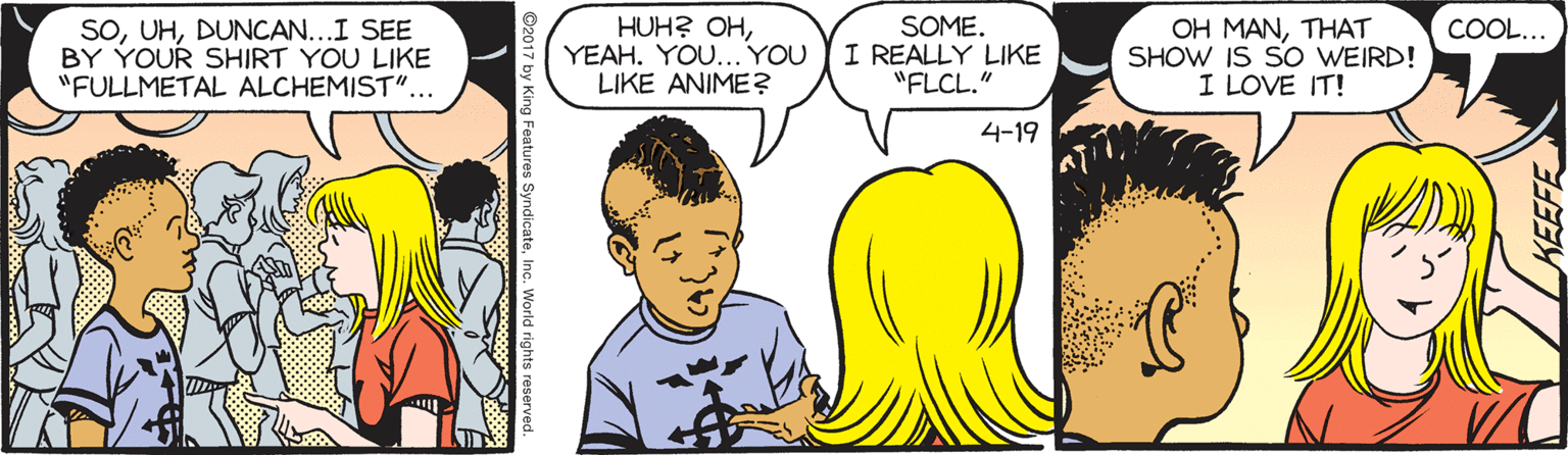 Comics OCR: SODUNCAN...I SEE BY YOUR SHIRT YOU LIKE "FULLMETAL ALCHEMIST"... HUH? OHYEAH. YOU... YOU LIKE ANIME? SOME. I REALLY LIKE "FLCL." COOL... OH MANTHAT SHOW IS SO WEIRD! I LOVE IT! 4-19 SODUNCAN...I SEE BY YOUR SHIRT YOU LIKE "FULLMETAL ALCHEMIST"... HUH? OHYEAH. YOU... YOU LIKE ANIME? SOME. I REALLY LIKE "FLCL." COOL... OH MANTHAT SHOW IS SO WEIRD! I LOVE IT! 4-19