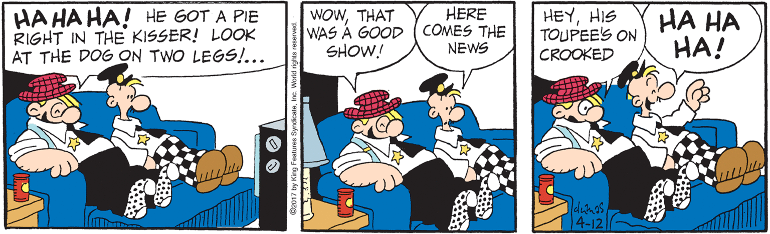 Animated cartoon OCR: HA HA HA! HE GOT A PIE RIGHT IN THE KISSER! LOOK AT THE DOG ON TWO LEGS!... WOWTHAT WAS A GOOD SHOW! HERE COMES THE NEWS HEYHIS TOUPEE'S ON CROOKED HA HA HA! dumas 4-12 ©2017 by King Features SyndicateIn HA HA HA! HE GOT A PIE RIGHT IN THE KISSER! LOOK AT THE DOG ON TWO LEGS!... WOWTHAT WAS A GOOD SHOW! HERE COMES THE NEWS HEYHIS TOUPEE'S ON CROOKED HA HA HA! dumas 4-12 ©2017 by King Features Syndicate