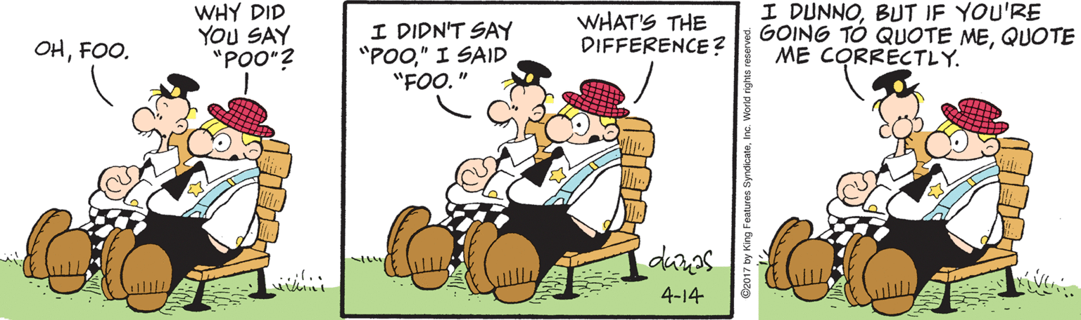 Illustration OCR: WHY DID YOU SAY "POO"? I DIDN'T SAY "POO" I SAID "FOO." WHAT'S THE DIFFERENCE? I DUNNOBUT IF YOU'RE GOING TO QUOTE MEQUOTE ME CORRECTLY. OHFOO. 4-14 Features SyndicateWHY DID YOU SAY "POO"? I DIDN'T SAY "POO" I SAID "FOO." WHAT'S THE DIFFERENCE? I DUNNOBUT IF YOU'RE GOING TO QUOTE MEQUOTE ME CORRECTLY. OHFOO. 4-14 Features Syndicate