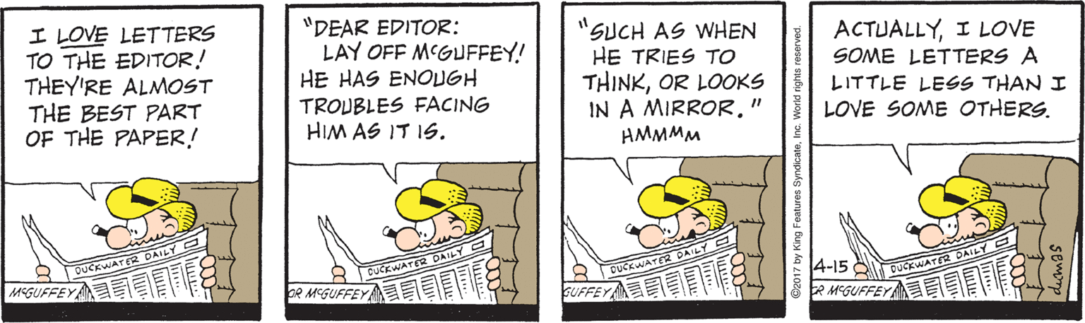 Illustration OCR: I LOVE LETTERS TO THE EDITOR! THEY'RE ALMOST THE BEST PART OF THE PAPER! "DEAR EDITOR: LAY OFF MCGUFFEY! HE HAS ENOUGH "SUCH AS WHEN HE TRIES TO THINKOR LOOKS IN A MIRROR." HMMMM ACTUALLYI LOVE SOME LETTERS A TROUBLES FACING HIM AS IT 1S. LITTLE LESS THAN I LOVE SOME OTHERS. S OUCKWATER DAILY 4-15 Q OUCKWATER DAILY 2 M'GUFFEY I CUCKWATER DAILY MEGUFFEY DUCKWATER DAILY bR MEGUFFEY GUFFEY @2017 by King Features SyndicateInc. World rights reserved. I LOVE LETTERS TO THE EDITOR! THEY'RE ALMOST THE BEST PART OF THE PAPER! "DEAR EDITOR: LAY OFF MCGUFFEY! HE HAS ENOUGH "SUCH AS WHEN HE TRIES TO THINKOR LOOKS IN A MIRROR." HMMMM ACTUALLYI LOVE SOME LETTERS A TROUBLES FACING HIM AS IT 1S. LITTLE LESS THAN I LOVE SOME OTHERS. S OUCKWATER DAILY 4-15 Q OUCKWATER DAILY 2 M'GUFFEY I CUCKWATER DAILY MEGUFFEY DUCKWATER DAILY bR MEGUFFEY GUFFEY @2017 by King Features SyndicateInc. World rights reserved.