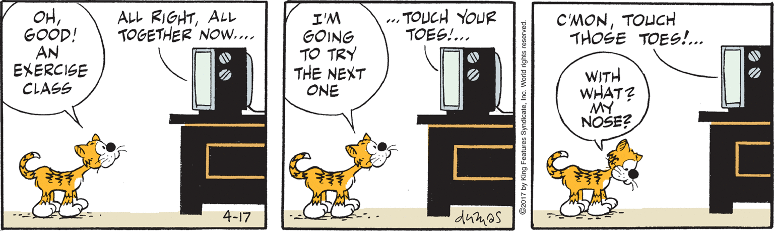 Animated cartoon OCR: ... TOUCH YOUR TOES!... OHGOOD! AN EXERCISE CLASS ALL RIGHTALL TOGETHER NOw.... C'MONTOUCH THOSE TOES!.. I'M GOING TO TRY THE NEXT ONE WITH WHAT? MY NOSE? 4-17 dumos ©2017 by King Features SyndicateInc. World rights reserved ... TOUCH YOUR TOES!... OHGOOD! AN EXERCISE CLASS ALL RIGHTALL TOGETHER NOw.... C'MONTOUCH THOSE TOES!.. I'M GOING TO TRY THE NEXT ONE WITH WHAT? MY NOSE? 4-17 dumos ©2017 by King Features SyndicateInc. World rights reserved
