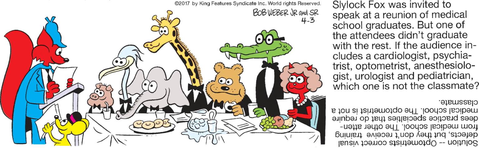 Graphics OCR: Slylock Fox was invited to speak at a reunion of medical school graduates. But one of the attendees didn't graduate with the rest. If the audience in- cludes a cardiologistpsychia- tristanesthesiolo- gistwhich one is not the classmate? ©2017 by King Features Syndicate Inc. World rights Reserved. BOB WEBER JR and SR 4-3 classmate. medical school. The optometrist is not a dees practice specialties that do require from medical school. The other atten- defectsbut they don't receive training Solution -- Optometrists correct visual Slylock Fox was invited to speak at a reunion of medical school graduates. But one of the attendees didn't graduate with the rest. If the audience in- cludes a cardiologistpsychia- tristanesthesiolo- gisturologist and pediatricianwhich one is not the classmate? ©2017 by King Features Syndicate Inc. World rights Reserved. BOB WEBER JR and SR 4-3 classmate. medical school. The optometrist is not a dees practice specialties that do require from medical school. The other atten- defectsbut they don't receive training Solution -- Optometrists correct visual