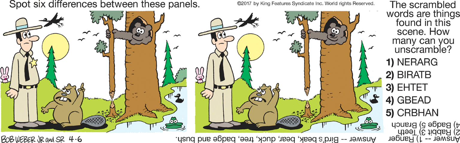 Clip art OCR: Spot six differences between these panels. The scrambled words are things found in this scene. How many can you unscramble? ©2017 by King Features Syndicate Inc. World rights Reserved. 1) NERARG 2) BIRATB 3) ????? 4) GBEAD 5) CRBHAN 2) Rabbit 3) Teeth 4) Badge 5) Branch BOB WEBER JR and SR 4-6 Answer -- Bird's beakbadge and bush. Answer -- 1) Ranger Spot six differences between these panels. The scrambled words are things found in this scene. How many can you unscramble? ©2017 by King Features Syndicate Inc. World rights Reserved. 1) NERARG 2) BIRATB 3) ????? 4) GBEAD 5) CRBHAN 2) Rabbit 3) Teeth 4) Badge 5) Branch BOB WEBER JR and SR 4-6 Answer -- Bird's beakbadge and bush. Answer -- 1) Ranger