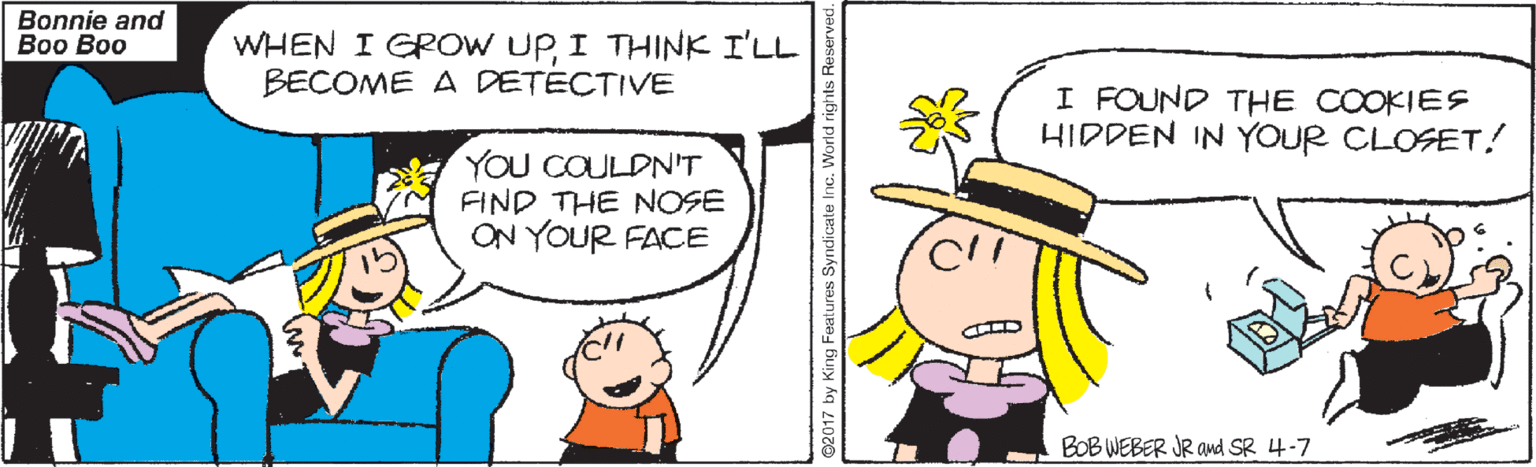 Pleased OCR: Bonnie and ?oo ?oo WHEN I GROW UPI THINK I'LL BECOME A DETÉCTIVE I FOUND THE COOKIES HIDDEN IN YOUR CLOSET! YOu COULDN'T FIND THE NOSE ON YOUR FACE BOB WEBER JR and SR 4-7 ©2017 by King Features Syndicate Inc. World righ Bonnie and ?oo ?oo WHEN I GROW UPI THINK I'LL BECOME A DETÉCTIVE I FOUND THE COOKIES HIDDEN IN YOUR CLOSET! YOu COULDN'T FIND THE NOSE ON YOUR FACE BOB WEBER JR and SR 4-7 ©2017 by King Features Syndicate Inc. World righ
