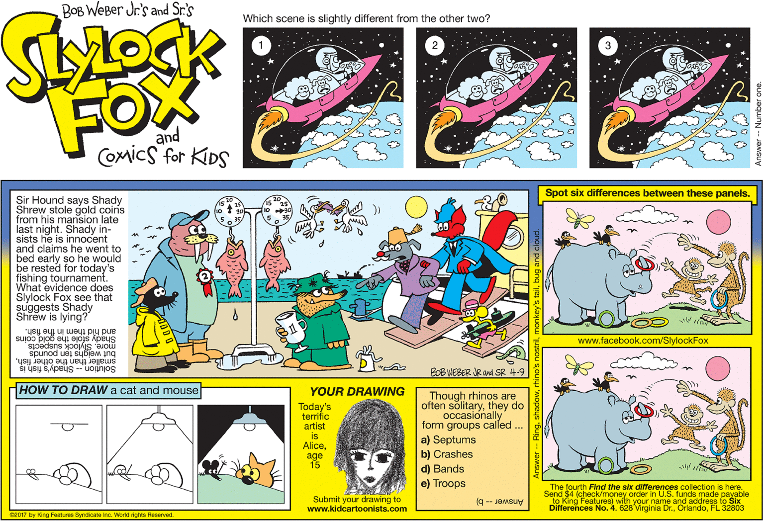 Fictional character OCR: BOB WEBer Jr's and Sr.'s Which scene is slightly different from the other two? FOX and Comics for KIDS Spot six differences between these panels. Sir Hound says Shady Shrew stole gold coins from his mansion late last night. Shady in- sists he is innocent and claims he went to bed early so he would be rested for today's fishing tournament. What evidence does Slylock Fox see that suggests Shady Shrew is lying?" Shady sfole the góld coins and hid them in the fish. www.facebook.com/SlylockFox more. Slylock suspects but weighs ten pounds smaller than the other fishSolu?ion -- Shady's fish is BOB WEBER JR and SR 4.9 HOW TO DRAW a cat and mouse YOUR DRAWING Though rhinos are often sölitarythey do occasionally form groups called ... Today's terrific artist is Aliceage 15 a) Septums b) Crashes d) Bands e) Troops Submit your drawing to www.kidcartoonists.com The fourth Find the six differences collection is here. (check/money order in U.S. funds made payable to King Features) with your name and address to Six Differences No. 4. 628 Virginia Dr.FL 32803 Answer -- b) e2017 by King Features Syndicate inc. World rights Reserved. BOB WEBer Jr's and Sr.'s Which scene is slightly different from the other two? FOX and Comics for KIDS Spot six differences between these panels. Sir Hound says Shady Shrew stole gold coins from his mansion late last night. Shady in- sists he is innocent and claims he went to bed early so he would be rested for today's fishing tournament. What evidence does Slylock Fox see that suggests Shady Shrew is lying?" Shady sfole the góld coins and hid them in the fish. www.facebook.com/SlylockFox more. Slylock suspects but weighs ten pounds smaller than the other fishSolu?ion -- Shady's fish is BOB WEBER JR and SR 4.9 HOW TO DRAW a cat and mouse YOUR DRAWING Though rhinos are often sölitarythey do occasionally form groups called ... Today's terrific artist is Aliceage 15 a) Septums b) Crashes d) Bands e) Troops Submit your drawing to www.kidcartoonists.com The fourth Find the six differences collection is here. (check/money order in U.S. funds made payable to King Features) with your name and address to Six Differences No. 4. 628 Virginia Dr.FL 32803 Answer -- b) e2017 by King Features Syndicate inc. World rights Reserved.