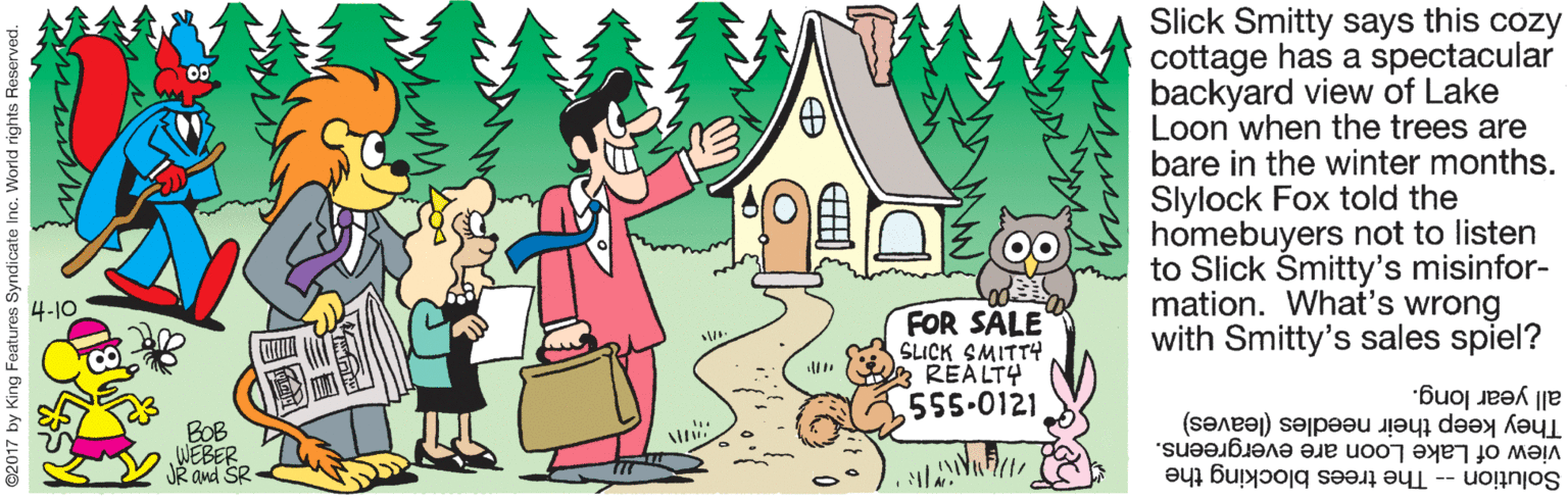 Fictional character OCR: Slick Smitty says this cozy cottage has a spectacular backyard view of Lake Loon when the trees are bare in the winter months. Slylock Fox told the homebuyers not to listen to Slick Smitty's misinfor- mation. What's wrong with Smitty's sales spiel? 4-10 FOR SÄLE SLICK SMITTY REALTY 555-0121 BOB WEBER JR and SR all year long. They keep their needles (leaves) view of Lake Loon are evergreens. Solution -- The trees blocking the Slick Smitty says this cozy cottage has a spectacular backyard view of Lake Loon when the trees are bare in the winter months. Slylock Fox told the homebuyers not to listen to Slick Smitty's misinfor- mation. What's wrong with Smitty's sales spiel? 4-10 FOR SÄLE SLICK SMITTY REALTY 555-0121 BOB WEBER JR and SR all year long. They keep their needles (leaves) view of Lake Loon are evergreens. Solution -- The trees blocking the