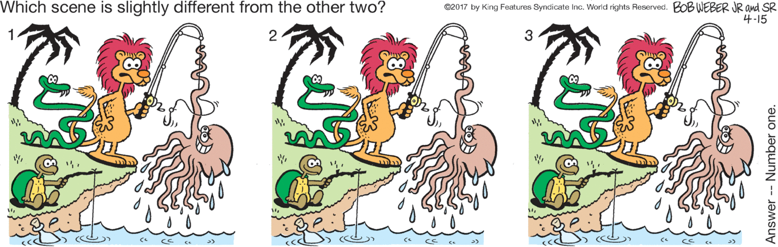 Font OCR: Which scene is slightly different from the other two? ©2017 by King Features Syndicate Inc. World rights Reserved. BOB WEBER JR and SR 4-15 1 3 e >) Answer- Number one. Which scene is slightly different from the other two? ©2017 by King Features Syndicate Inc. World rights Reserved. BOB WEBER JR and SR 4-15 1 3 e >) Answer- Number one.