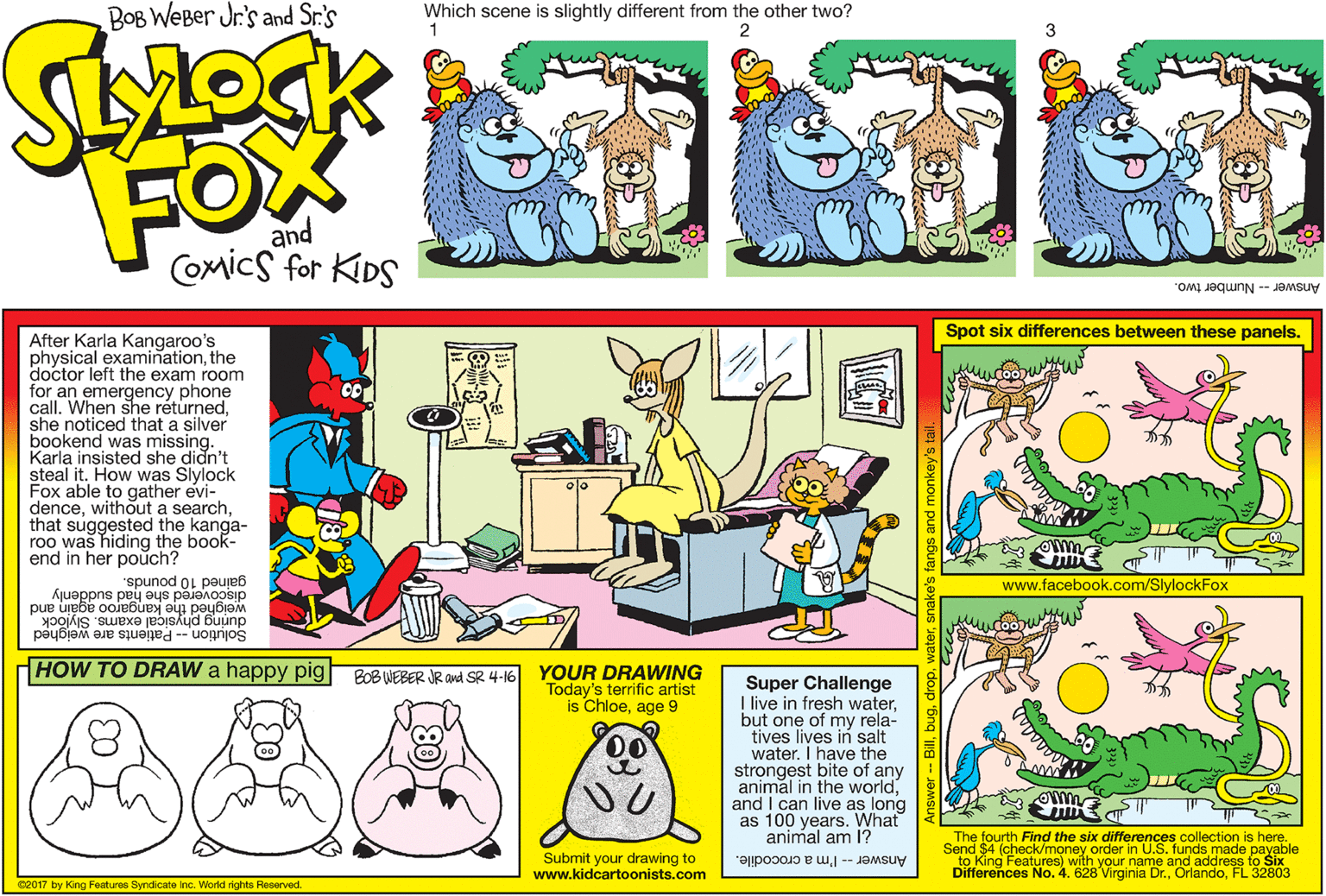 Illustration OCR: BOB WEBer Jr's and Sr.'s Which scene is slightly different from the other two? 1 2 3 FOX and Comics for KIDS Answer - Number two. Spot six differences between these panels. After Karla Kangaroo's physical examinationthe doctor left the exam room for an emergency phone call. When she réturnedshe noticed that a silver bookend was missing. Karla insisted she didn't steal it. How was Slylock Fox able to gather evi- dencethat suggested the kanga- roo was hiding the book- end in her pouch? gained 10 pounds. discovered she had suddenk www.facebook.com/SlylockFox 1 the kangaro a a poybiaM Solution -- Patients are weighed pue during physical exams. Slylock HOW TO DRAW a happy pig YOUR DRAWING Today's terrific artist is Chloeage 9 BOB WEBER JR avd SR 4-16 Super Challenge I live in fresh waterbut one of my rela- tives lives in salt water. I have the strongest bite of any animal in the worldand I can live as long as 100 years. What animal am l? 0o Submit your drawing to www.kidcartoonists.com The fourth Find the six differences collection is here. Send $4 (check/money order in U.S. funds made payable to King Features) with your name and address to Six Differences No. 4. 628 Virginia Dr.FL 32803 Answer -- I'm a crocodile. 02017 by King Features Syndicate Inc. World rights Reserved. BOB WEBer Jr's and Sr.'s Which scene is slightly different from the other two? 1 2 3 FOX and Comics for KIDS Answer - Number two. Spot six differences between these panels. After Karla Kangaroo's physical examinationthe doctor left the exam room for an emergency phone call. When she réturnedshe noticed that a silver bookend was missing. Karla insisted she didn't steal it. How was Slylock Fox able to gather evi- dencewithout a searchthat suggested the kanga- roo was hiding the book- end in her pouch? gained 10 pounds. discovered she had suddenk www.facebook.com/SlylockFox 1 the kangaro a a poybiaM Solution -- Patients are weighed pue during physical exams. Slylock HOW TO DRAW a happy pig YOUR DRAWING Today's terrific artist is Chloeage 9 BOB WEBER JR avd SR 4-16 Super Challenge I live in fresh waterbut one of my rela- tives lives in salt water. I have the strongest bite of any animal in the worldand I can live as long as 100 years. What animal am l? 0o Submit your drawing to www.kidcartoonists.com The fourth Find the six differences collection is here. Send $4 (check/money order in U.S. funds made payable to King Features) with your name and address to Six Differences No. 4. 628 Virginia Dr.FL 32803 Answer -- I'm a crocodile. 02017 by King Features Syndicate Inc. World rights Reserved.