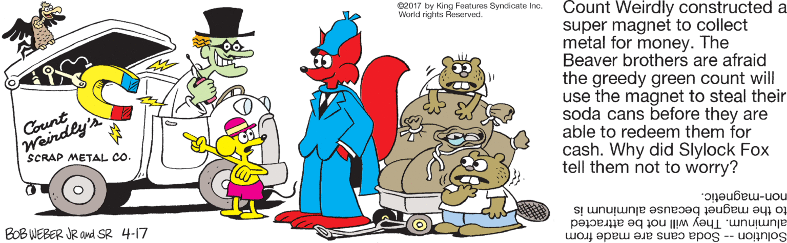 Graphics OCR: C2017 by King Features Syndicate Inc. World rights Reserved. Count Weirdly constructed a super magnet to collect metal for money. The Beaver brothers are afraid the greedy green count will use the magnet to steal their soda cans before they are able to redeem them for cash. Why did Slylock Fox tell them not to worry? Weindly's SCRAP METAL CO. Count non-magnetic. to the magnet because aluminum is BOB WEBER JR and SR 4-17 aluminum. They will not be attracted Solution - Soda cans are made from C2017 by King Features Syndicate Inc. World rights Reserved. Count Weirdly constructed a super magnet to collect metal for money. The Beaver brothers are afraid the greedy green count will use the magnet to steal their soda cans before they are able to redeem them for cash. Why did Slylock Fox tell them not to worry? Weindly's SCRAP METAL CO. Count non-magnetic. to the magnet because aluminum is BOB WEBER JR and SR 4-17 aluminum. They will not be attracted Solution - Soda cans are made from