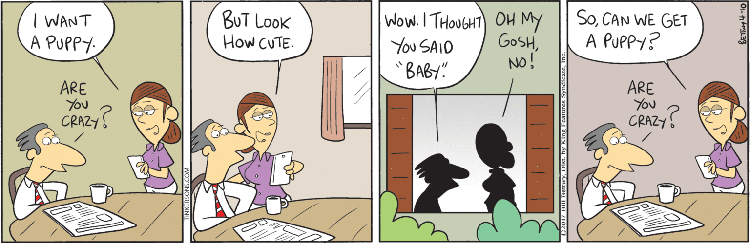 Cartoon OCR: | WANT A PUPPY: BUT Look How CUTE. Wow. I THOUGHT) OH MY GOSHCAN WE GET A PUPPY? You SAID "BABY" No! ARE You CRAZY ARE You CRAZY. | WANT A PUPPY: BUT Look How CUTE. Wow. I THOUGHT) OH MY GOSHCAN WE GET A PUPPY? You SAID "BABY" No! ARE You CRAZY ARE You CRAZY.