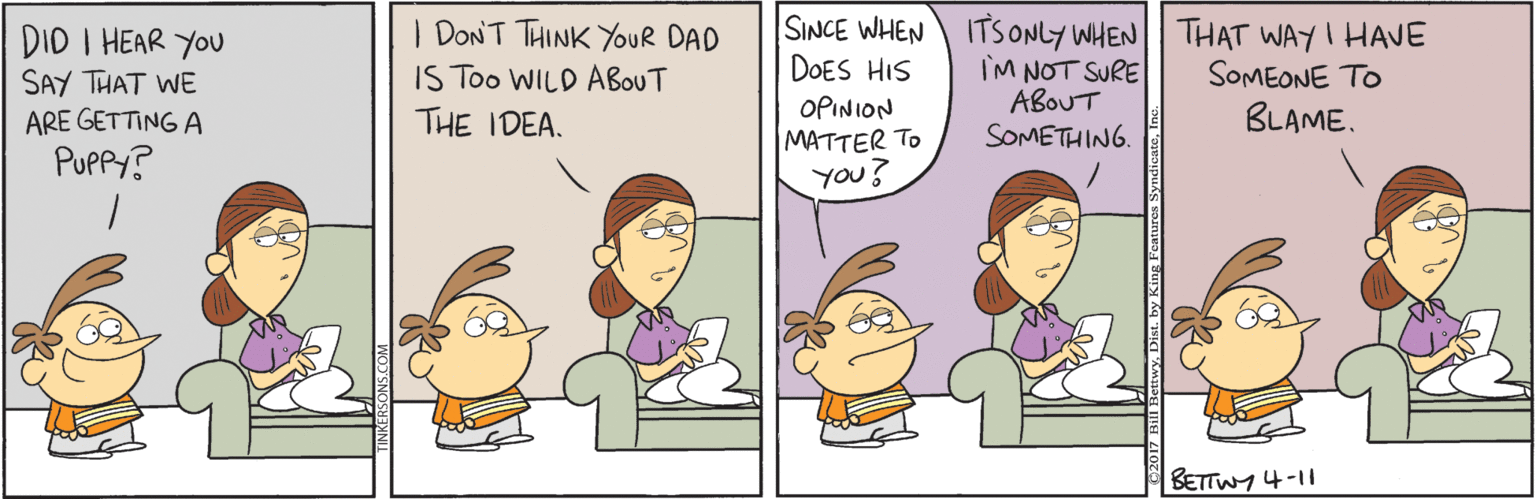 Comics OCR: DID I HEAR YOU SAY THAT WE ARE GETTING A PUPPY? I DONT THINK YOUR DAD IS Too WILD ABOUT THE IDEA. SINCE WHEN ITS ONLY WHEN THAT WAYI HAVE IM NOT SURE ABOUT SOMETHING. DOES HIS SOMEONE TO OPINION MATTER TO You? BLAME. BETTWY 4-11 DID I HEAR YOU SAY THAT WE ARE GETTING A PUPPY? I DONT THINK YOUR DAD IS Too WILD ABOUT THE IDEA. SINCE WHEN ITS ONLY WHEN THAT WAYI HAVE IM NOT SURE ABOUT SOMETHING. DOES HIS SOMEONE TO OPINION MATTER TO You? BLAME. BETTWY 4-11