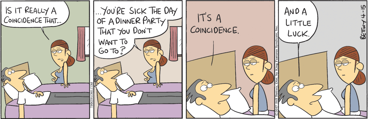 Comics OCR: IS IT REALLY A COINCIDENCE THAT. .You'RE SICK THE DAY OF A DINNER PARTY THAT YOu DON'T WANT TO Go To? AND A IT'S A LITTLE COINCIDENCE. LUCK. IS IT REALLY A COINCIDENCE THAT. .You'RE SICK THE DAY OF A DINNER PARTY THAT YOu DON'T WANT TO Go To? AND A IT'S A LITTLE COINCIDENCE. LUCK.