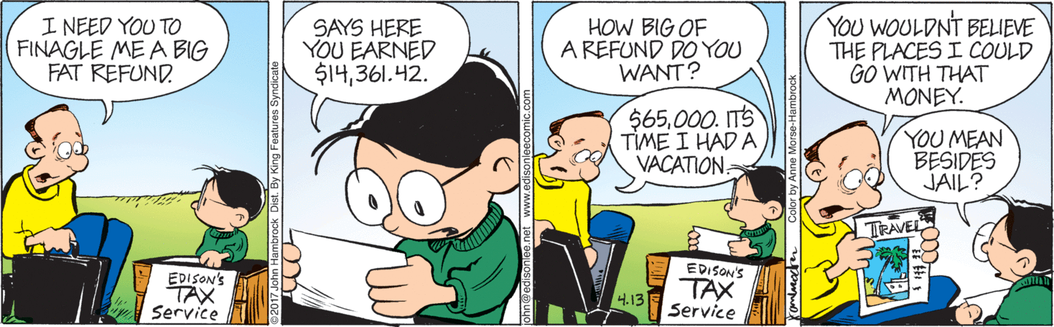 People OCR: I NEED YOU TO FINAGLE ME A BIG FAT REFUND. SAYS HERE YOU EARNED $14361.42. HOW BIG OF A REFUND DO YOU WANT? YOU WOULDNT BELIEVE THE PLACES I COULD GO WITH THAT MONEY. $65000. ITS TIME I HAD A VACATION: YOU MEAN BESIDES JAIL? TRAVEL EDISON'S EDISON'S TAX Service TAX Service 4.13 ck Dist. By King Features Syndicate I NEED YOU TO FINAGLE ME A BIG FAT REFUND. SAYS HERE YOU EARNED $14361.42. HOW BIG OF A REFUND DO YOU WANT? YOU WOULDNT BELIEVE THE PLACES I COULD GO WITH THAT MONEY. $65000. ITS TIME I HAD A VACATION: YOU MEAN BESIDES JAIL? TRAVEL EDISON'S EDISON'S TAX Service TAX Service 4.13 ck Dist. By King Features Syndicate