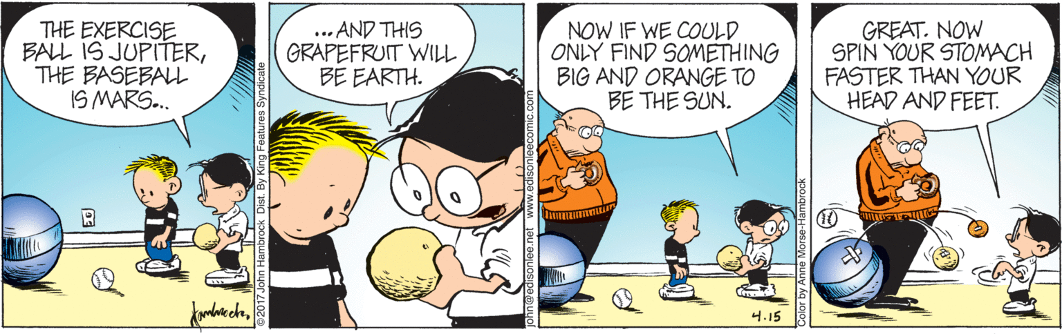 People OCR: THE EXERCISE BALL IS JUPITERTHE BASEBALL IS MARS.. ... AND THIS GRAPEFRUIT WILL BE EARTH. NOW IF WE COULD ONLY FIND SOMETHING BIG AND ORANGE TO BE THE SUN. GREAT. NOW SPIN YOUR STOMACH FASTER THAN YOUR HEAD AND FEET. 4.15 THE EXERCISE BALL IS JUPITERTHE BASEBALL IS MARS.. ... AND THIS GRAPEFRUIT WILL BE EARTH. NOW IF WE COULD ONLY FIND SOMETHING BIG AND ORANGE TO BE THE SUN. GREAT. NOW SPIN YOUR STOMACH FASTER THAN YOUR HEAD AND FEET. 4.15