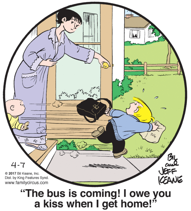 Conversation OCR: Bd hy JEFF KEANE 4-7 © 2017 Bil KeaneInc. Dist. by King Features Synd. www.familycircus.com "The bus is coming! I owe you a kiss when I get home!" Bd hy JEFF KEANE 4-7 © 2017 Bil KeaneInc. Dist. by King Features Synd. www.familycircus.com "The bus is coming! I owe you a kiss when I get home!"