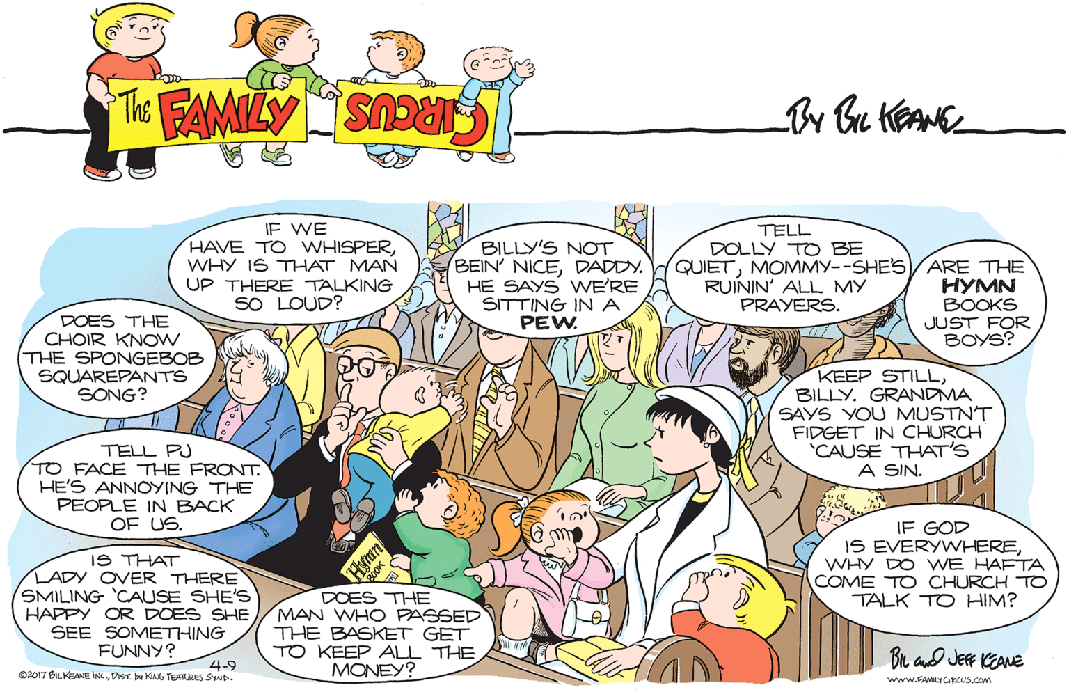 Comic book OCR: IF WE HAVE TO WHISPERWHY IS THAT MAN UP THERE TALKING SO LOUD? TELL DOLLY TO BE BILLY'S NOT BEIN' NICEDADDY. HE SAYS WE'RE SITTING INA PEW. QUIETMOMMY--SHE'S6/ARE THE ???N BOOKS JUST FOR BOYS? RUÍNIN' ALL MY PRAYERS. DOES THE CHOIR KNOW THE SPONGEBOB SQUAREPANTS SONG? KEEP STILLBILLY. GRANDMA SAYS YOU MUSTN'T FIDGET IN CHURCH 'CAUSE THAT'S A SIN. TELL PJ TO FACE THE FRONT. HE'S ANNOYING THE PEOPLE IN BACK OF US. IS THAT LADY OVER THERE SMILING 'CAUSE SHE'S HAPPY OR DOES SHE SEE SOMETHING FUNNY? IF GOD IS EVERYWHEREWHY DO WE HAFTA COME TO CHURCH TO TALK TO HIM? DOES THE MAN WHO PASSED THE BASKET GET TO KEEP ALL THE MONEY? Br ad JERF CEANE 4-9 02017 BILKEANE INCDIST. bu KNG TEATURES SIND. www.FAMILY CARCUS.COm IF WE HAVE TO WHISPERWHY IS THAT MAN UP THERE TALKING SO LOUD? TELL DOLLY TO BE BILLY'S NOT BEIN' NICEDADDY. HE SAYS WE'RE SITTING INA PEW. QUIETMOMMY--SHE'S6/ARE THE ???N BOOKS JUST FOR BOYS? RUÍNIN' ALL MY PRAYERS. DOES THE CHOIR KNOW THE SPONGEBOB SQUAREPANTS SONG? KEEP STILLBILLY. GRANDMA SAYS YOU MUSTN'T FIDGET IN CHURCH 'CAUSE THAT'S A SIN. TELL PJ TO FACE THE FRONT. HE'S ANNOYING THE PEOPLE IN BACK OF US. IS THAT LADY OVER THERE SMILING 'CAUSE SHE'S HAPPY OR DOES SHE SEE SOMETHING FUNNY? IF GOD IS EVERYWHEREWHY DO WE HAFTA COME TO CHURCH TO TALK TO HIM? DOES THE MAN WHO PASSED THE BASKET GET TO KEEP ALL THE MONEY? Br ad JERF CEANE 4-9 02017 BILKEANE INCDIST. bu KNG TEATURES SIND. www.FAMILY CARCUS.COm