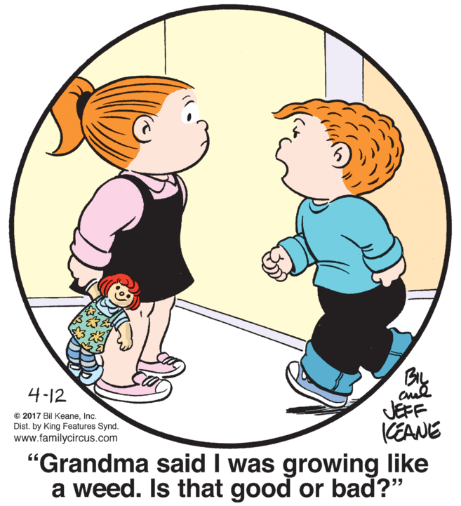 Sharing OCR: BIL 4-12 JEFF KEANE "Grandma said I was growing like a weed. Is that good or bad?" © 2017 Bil KeaneInc. Dist. by King Features Synd. www.familycircus.com BIL 4-12 JEFF KEANE "Grandma said I was growing like a weed. Is that good or bad?" © 2017 Bil KeaneInc. Dist. by King Features Synd. www.familycircus.com