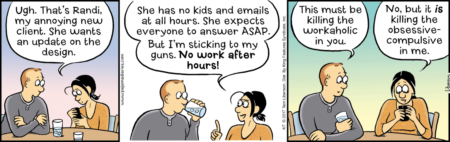 Organism OCR: Ugh. That's Randimy annoying new client. She wants an update on the design. She has no kids and emails at all hours. She expects everyone to answer ASAP. But I'm sticking to my guns. No work after hours! This must be killing the workaholic in you. Nobut it is killing the obsessive- compulsive in me. 417 © 2017 Terri LibensonInc. Ugh. That's Randimy annoying new client. She wants an update on the design. She has no kids and emails at all hours. She expects everyone to answer ASAP. But I'm sticking to my guns. No work after hours! This must be killing the workaholic in you. Nobut it is killing the obsessive- compulsive in me. 417 © 2017 Terri LibensonDist By King Features Syndicate