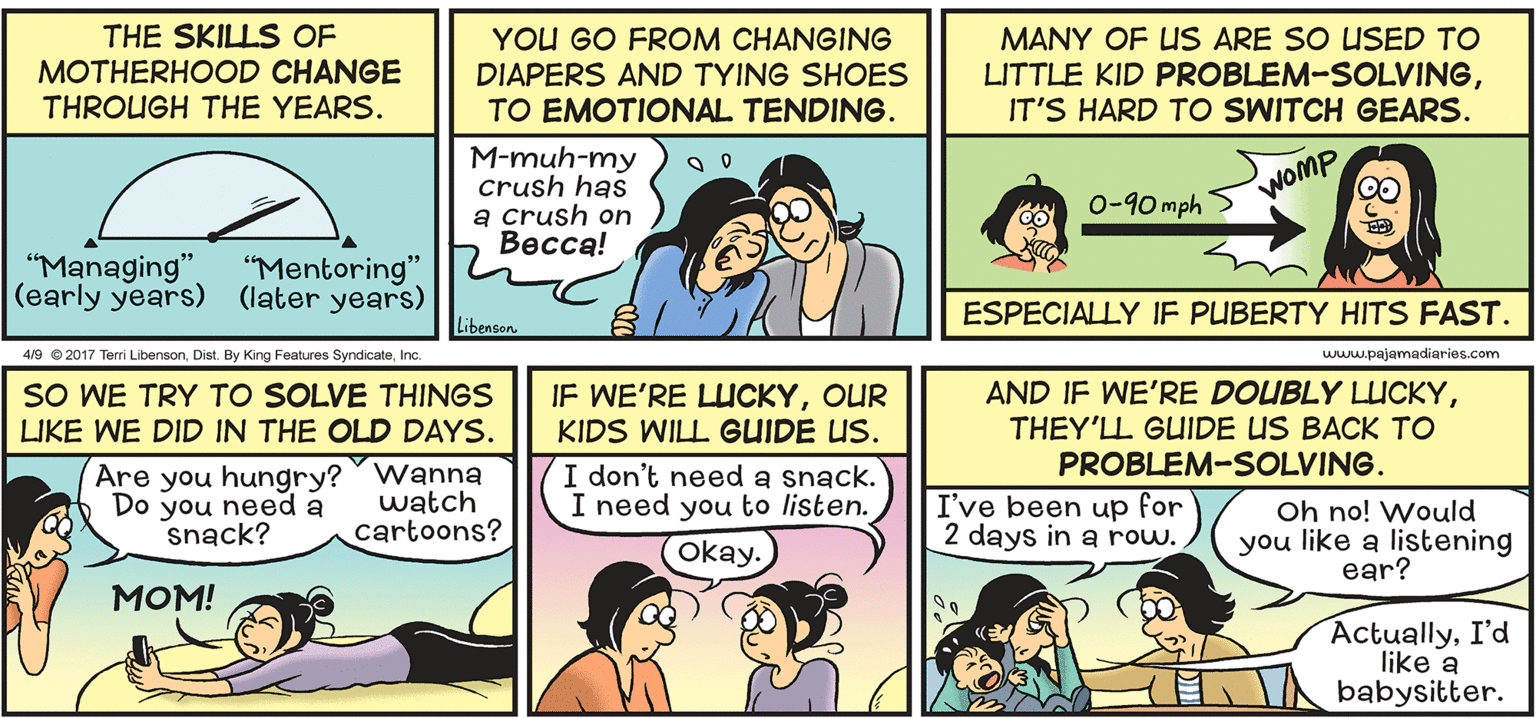 Line OCR: YOU GO FROM CHANGING THE SKILLS OF MOTHERHOOD CHANGE THROUGH THE YEARS. DIAPERS AND TYING SHOES TO EMOTIONAL TENDING. MANY OF US ARE SO USED TO LITTLE KID PROBLEM-SOLVINGIT'S HARD TO SWITCH GEARS. M-muh-my crush has a crush on Becca! 0-90 mph > WOMP "Managing" (early years) (later years) "Mentoring" ESPECIALLY JE PUBERTY HITS FAST. Libenson 4/9 e 2017 Terri LibensonInc. www.pajamadiaries.com SO WE TRY TO SOLVE THINGS LIKE WE DID IN THE OLD DAYS. IF WE'RE LUCKYOUR KIDS WILL GUIDE US. AND IF WE'RE DOUBLY LUCKYTHEY'LL GUIDE US BACK TO PROBLEM-SOLVING. Are you hungry? wanna Do you need a snack? I don't need a snack. I need you to listen. (okay. watch cartoons? I've been up for 2 days in a row. Oh no! Would you like a listening ear? ???! ActuallyI'd like a babysitter. YOU GO FROM CHANGING THE SKILLS OF MOTHERHOOD CHANGE THROUGH THE YEARS. DIAPERS AND TYING SHOES TO EMOTIONAL TENDING. MANY OF US ARE SO USED TO LITTLE KID PROBLEM-SOLVINGIT'S HARD TO SWITCH GEARS. M-muh-my crush has a crush on Becca! 0-90 mph > WOMP "Managing" (early years) (later years) "Mentoring" ESPECIALLY JE PUBERTY HITS FAST. Libenson 4/9 e 2017 Terri LibensonDist. By King Features SyndicateInc. www.pajamadiaries.com SO WE TRY TO SOLVE THINGS LIKE WE DID IN THE OLD DAYS. IF WE'RE LUCKYOUR KIDS WILL GUIDE US. AND IF WE'RE DOUBLY LUCKYTHEY'LL GUIDE US BACK TO PROBLEM-SOLVING. Are you hungry? wanna Do you need a snack? I don't need a snack. I need you to listen. (okay. watch cartoons? I've been up for 2 days in a row. Oh no! Would you like a listening ear? ???! ActuallyI'd like a babysitter.