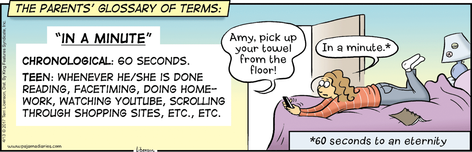 Conversation OCR: THE PARENTS' GLOSSARY OF TERMS: "IN A MINUTE" Amypick up your towel from the floor! In a minute.* CHRONOLOGICAL: 60 SECONDS. TEEN: WHENEVER HE/SHE IS DONE READINGDOING HOME- WORKSCROLLING THROUGH SHOPPING SITESETC. *60 seconds to an eternity wwupajamadiaries.com Libenson. THE PARENTS' GLOSSARY OF TERMS: "IN A MINUTE" Amypick up your towel from the floor! In a minute.* CHRONOLOGICAL: 60 SECONDS. TEEN: WHENEVER HE/SHE IS DONE READINGDOING HOME- WORKWATCHING YOUTUBESCROLLING THROUGH SHOPPING SITESETC. *60 seconds to an eternity wwupajamadiaries.com Libenson.