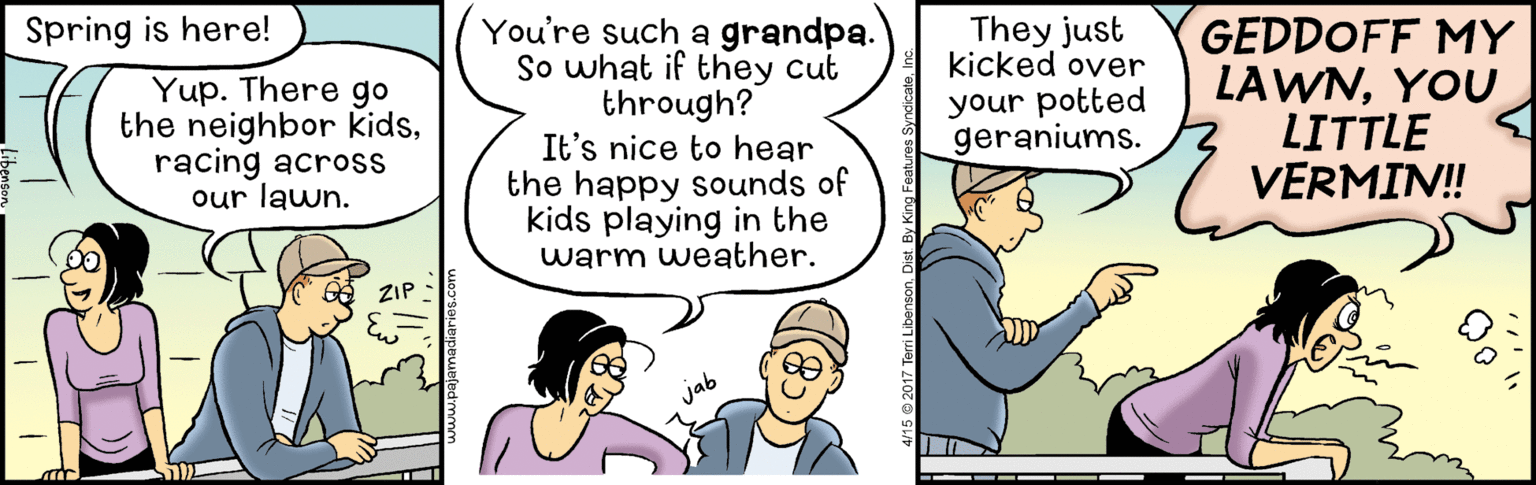 Fictional character OCR: You're such a grandpa. So what if they cut through? It's nice to hear the happy sounds of kids playing in the warm weather. They just kicked over your potted geraniums. GEDDOFF MY LAWNYOU LITTLE VERMIN! Spring is here! Yup. There go the neighbor kidsracing across our lawn. You're such a grandpa. So what if they cut through? It's nice to hear the happy sounds of kids playing in the warm weather. They just kicked over your potted geraniums. GEDDOFF MY LAWNYOU LITTLE VERMIN! Spring is here! Yup. There go the neighbor kidsracing across our lawn.