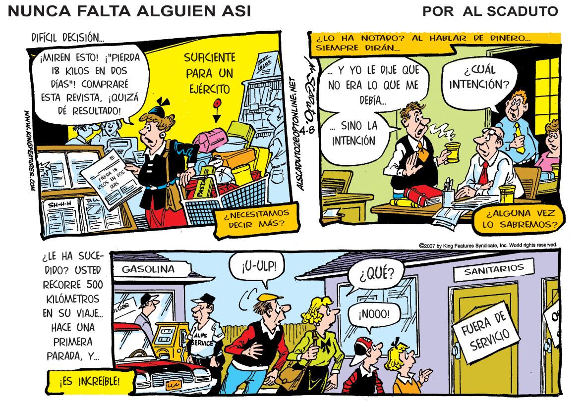 Illustration OCR: NUNCA FALTA ALGUIEN ASI POR AL SCADUTO DIFÍCIL DECISIÓN. ¿ LO HA NOTADO? AL HABLAR DE DINERO. SJEMPRE DIRÁN.. MIREN ESTO! "PIERDA 18 KILOS EN DOS DIAS"! COMPRARÉ ESTA REVISTA¡QUIZÁ DÉ RESULTADO! SURCIENTE PARA UN Y YO LE DIJE QUE NO ERA LO QUE ME ¿CUÁL INTENCIÓN? EJÉRCITO DEBÍA. SINO LA INTENCIÓN KHOS EN POS SHH-H ¿NECESITAMOS DECIR MÁS? ¿ALGUNA VEZ LO SABREMMOS? ¿LE HA SUCE- Cec07 by King Features SyndcateInc. World rghts reserved. DIDO? USTED RECORRE 500 ¡0-OLP! GASOLINA ¿QUÉ? SANITARIOS KILÓMETROS EN SU VIAJE. HACE UNA ¡NO00! FUERA DE SERVICIO PRIMERA ALFS SERVICE PARADAY. ¡ES INCREIBLE! 1IN SNITNOLdOazonarasy Www.KINGFETURES.COM NUNCA FALTA ALGUIEN ASI POR AL SCADUTO DIFÍCIL DECISIÓN. ¿ LO HA NOTADO? AL HABLAR DE DINERO. SJEMPRE DIRÁN.. MIREN ESTO! "PIERDA 18 KILOS EN DOS DIAS"! COMPRARÉ ESTA REVISTA¡QUIZÁ DÉ RESULTADO! SURCIENTE PARA UN Y YO LE DIJE QUE NO ERA LO QUE ME ¿CUÁL INTENCIÓN? EJÉRCITO DEBÍA. SINO LA INTENCIÓN KHOS EN POS SHH-H ¿NECESITAMOS DECIR MÁS? ¿ALGUNA VEZ LO SABREMMOS? ¿LE HA SUCE- Cec07 by King Features SyndcateInc. World rghts reserved. DIDO? USTED RECORRE 500 ¡0-OLP! GASOLINA ¿QUÉ? SANITARIOS KILÓMETROS EN SU VIAJE. HACE UNA ¡NO00! FUERA DE SERVICIO PRIMERA ALFS SERVICE PARADAY. ¡ES INCREIBLE! 1IN SNITNOLdOazonarasy Www.KINGFETURES.COM
