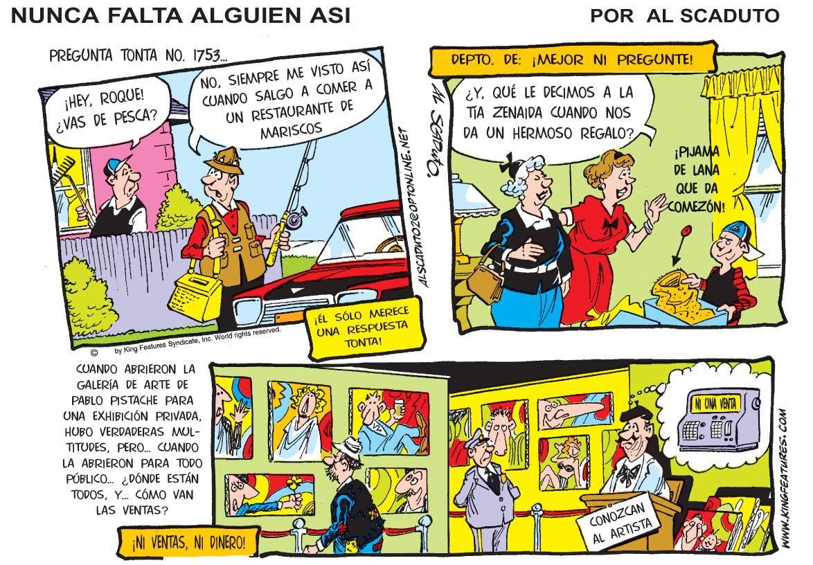 Fictional character OCR: NUNCA FALTA ALGUIEN ASI POR AL SCADUTO PRECUNTA T???? ?? . 175. . NOSIEMPRE ME VISTO ASÍ CUANDO SALGO A COMER A UN RESTAURANTE DE MARISCOS DEPTO. DE: ¡MEJOR NI PREGUNTE! ¡HEYROQUE! ¿VAS DE PESCA? ¿YQUÉ LE DECIMOS A LA TIA ZENAIDA CUANDO NOS DA UN HERMOSO REGALO? ¡PIJAMA DE LANA QUE DA COMEZÓN! ¡ÉL SÓLO MERECE UNA RESPUESTA TONTA! by King Features Syndicaleine. World rights reaerved. CUANDO ABRIERON LA GALERÍA DE ARTE DE PABLO PISTACHE PARA UNA EXHIBICIÓN PRIVADAHUBO VERDADERAS MUL- TITUDESPERO. CUANDO NI ONA VENTA LA ABRIERON PARA TODO PÚBLICO. ¿DÓNDE ESTÁN TODOSY. CÓMO VAN LAS VENTAS? ¡NI VENTASNI DINERO! CONOZCAN AL ARTISTA ALSCADUTOZ@OPTONLINE.NET SGADuto www.KINGFEATURES. COM NUNCA FALTA ALGUIEN ASI POR AL SCADUTO PRECUNTA T???? ?? . 175. . NOSIEMPRE ME VISTO ASÍ CUANDO SALGO A COMER A UN RESTAURANTE DE MARISCOS DEPTO. DE: ¡MEJOR NI PREGUNTE! ¡HEYROQUE! ¿VAS DE PESCA? ¿YQUÉ LE DECIMOS A LA TIA ZENAIDA CUANDO NOS DA UN HERMOSO REGALO? ¡PIJAMA DE LANA QUE DA COMEZÓN! ¡ÉL SÓLO MERECE UNA RESPUESTA TONTA! by King Features Syndicaleine. World rights reaerved. CUANDO ABRIERON LA GALERÍA DE ARTE DE PABLO PISTACHE PARA UNA EXHIBICIÓN PRIVADAHUBO VERDADERAS MUL- TITUDESPERO. CUANDO NI ONA VENTA LA ABRIERON PARA TODO PÚBLICO. ¿DÓNDE ESTÁN TODOSY. CÓMO VAN LAS VENTAS? ¡NI VENTASNI DINERO! CONOZCAN AL ARTISTA ALSCADUTOZ@OPTONLINE.NET SGADuto www.KINGFEATURES. COM